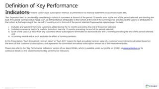 Definition of Key Performance
Indicators
44 Copyright © Coveo Solutions Inc. All rights reserved. Proprietary and
CONFIDENTIAL 2024
“SaaS Subscription Revenue” means Coveo’s SaaS subscription revenue, as presented in its financial statements in accordance with IFRS.
“Net Expansion Rate” is calculated by considering a cohort of customers at the end of the period 12 months prior to the end of the period selected, and dividing the
SaaS Annualized Contract Value (“SaaS ACV”, as defined below) attributable to that cohort at the end of the current period selected, by the SaaS ACV attributable to
that cohort at the beginning of the period 12 months prior to the end of the period selected. Expressed as a percentage, the ratio:
i. Excludes any SaaS ACV from new customers added during the 12 months preceding the end of the period selected;
ii. Includes incremental SaaS ACV made to the cohort over the 12 months preceding the end of the period selected;
iii. Is net of the SaaS ACV Value from any customers whose subscriptions terminated or decreased over the 12 months preceding the end of the period selected;
and
iv. is currency neutral and as such, excludes the effect of currency variation.
In this Presentation, “SaaS Annualized Contract Value” or "SaaS ACV" means the SaaS annualized contract value of a customer’s commitments calculated based on
the terms of that customer’s subscriptions, and represents the committed annualized subscription amount as of the measurement date.
Please also refer to the "Key Performance Indicators" section of our latest MD&A, which is available under our profile on SEDAR+ at www.sedarplus.ca, for
additional details on the abovementioned key performance indicators.
 