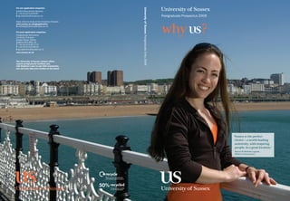 For pre-application enquiries:




                                                    University of Sussex Postgraduate Entry 2009
Student Recruitment Services
T +44 (0)1273 876787
E pg.enquiries@sussex.ac.uk                                                                        Postgraduate Prospectus 2009
Apply online to study at the University of Sussex
www.sussex.ac.uk/pgapplication
E onlineapplications@sussex.ac.uk

For post-application enquiries:
Postgraduate Admissions
University of Sussex
Sussex House, Falmer
Brighton BN1 9RH, UK
T +44 (0)1273 877773
F +44 (0)1273 678142
E pg.applicants@sussex.ac.uk
www.sussex.ac.uk



The University of Sussex campus offers
superb postgraduate facilities and,
with Brighton’s pier-to-pier WiFi connection,
you can even take your studies to the beach




                                                                                                                                  ‘ ussexistheperfect
                                                                                                                                   S
                                                                                                                                   choice–aworld-leading
                                                                                                                                   university,withinspiring
                                                                                                                                   people,inagreatlocation.’
                                                                                                                                   MarciaMMelladoLagarde,
                                                                                                                                   DPhilinNeuroscience
 
