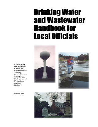 Drinking Water
                 and Wastewater
                 Handbook for
                 Local Officials


Produced by
the Maryland
Center for
Environmental
Training,
in cooperation
with the U.S.
Environmental
Protection
Agency,
Region 3



October 2000
 
