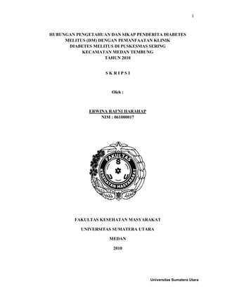 1



HUBUNGAN PENGETAHUAN DAN SIKAP PENDERITA DIABETES
     MELITUS (DM) DENGAN PEMANFAATAN KLINIK
      DIABETES MELITUS DI PUSKESMAS SERING
           KECAMATAN MEDAN TEMBUNG
                    TAHUN 2010


                    SKRIPSI



                      Oleh :



              ERWINA RAFNI HARAHAP
                  NIM : 061000017




         FAKULTAS KESEHATAN MASYARAKAT

           UNIVERSITAS SUMATERA UTARA

                     MEDAN

                      2010




                                     Universitas Sumatera Utara
 