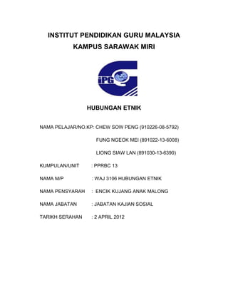 INSTITUT PENDIDIKAN GURU MALAYSIA
KAMPUS SARAWAK MIRI
HUBUNGAN ETNIK
K
NAMA PELAJAR/NO.KP: CHEW SOW PENG (910226-08-5792)
FUNG NGEOK MEI (891022-13-6008)
LIONG SIAW LAN (891030-13-6390)
KUMPULAN/UNIT : PPRBC 13
NAMA M/P : WAJ 3106 HUBUNGAN ETNIK
NAMA PENSYARAH : ENCIK KUJANG ANAK MALONG
NAMA JABATAN : JABATAN KAJIAN SOSIAL
TARIKH SERAHAN : 2 APRIL 2012