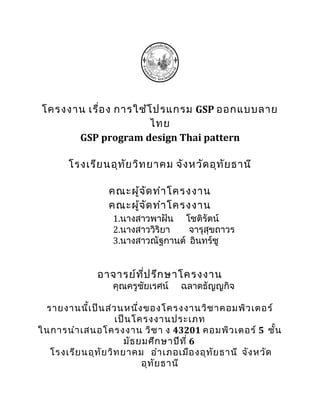 โครงงาน เรื่อ ง การใช้โ ปรแกรม GSP ออกแบบลาย
                       ไทย
      GSP program design Thai pattern

       โรงเรีย นอุท ย วิท ยาคม จัง หวัด อุท ัย ธานี
                    ั

                 คณะผู้จ ด ทำา โครงงาน
                         ั
                 คณะผู้จ ด ทำา โครงงาน
                           ั
                  1.นางสาวพาฝัน โชติรัตน์
                  2.นางสาววิริยา   จารุสุขถาวร
                  3.นางสาวณัฐกานต์ อินทร์ชู


              อาจารย์ท ป รึก ษาโครงงาน
                       ี่
                  คุณครูชัยเรศน์   ฉลาดธัญญกิจ

 รายงานนี้เ ป็น ส่ว นหนึ่ง ของโครงงานวิช าคอมพิว เตอร์
                    เป็น โครงงานประเภท
ในการนำา เสนอโครงงาน วิช า ง 43201 คอมพิว เตอร์ 5 ชั้น
                       มัธ ยมศึก ษาปีท ี่ 6
  โรงเรีย นอุท ัย วิท ยาคม อำา เภอเมือ งอุท ัย ธานี จัง หวัด
                            อุท ย ธานี
                                ั
 