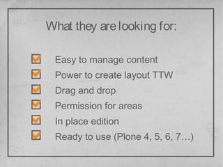 What they are looking for:

  Easy to manage content
  Power to create layout TTW
  Drag and drop
  Permission for areas
  In place edition
  Ready to use (Plone 4, 5, 6, 7…)
 