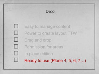 Deco


Easy to manage content
Power to create layout TTW
Drag and drop
Permission for areas
In place edition
Ready to use (Plone 4, 5, 6, 7…)
 