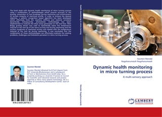 Health monitoring in micro turning
The book deals with dynamic health monitoring of micro turning process
using a combination of methodologies which ensures accuracy of the
process, prevention of tool breakage during machining and enhancement
of surface integrity of machined profile. In order to achieve the desired
objective, a pattern recognition based algorithm has been developed
which effectively finds the machine stiffness and material constants
dynamically. Subsequently, photoelastic methodology has been
implemented to evaluate the shear stress generated on the tool face. Fiber
Bragg grating sensor was used to dynamically assess the temperature
induced at the tool tip of the micro turning tool during machining and the
surface roughness of machined surface was related with the temperature
induced at the tool tip during machining. It was concluded that the
combination of these methodologies can effectively eradicate the existing
problems, challenges and limitations persistent in micro turning process.




                                                                                                                                            Soumen Mandal
                                                                                                                              Nagahanumaiah Nagahanumaiah

                    Soumen Mandal
                                                                                                                  Dynamic health monitoring
                                                                                                                    in micro turning process
                    Soumen Mandal obtained his B.Tech degree from
                    KIIT University Bhubaneswar and a subsequent
                    M.Tech in Mechatronics from AcSIR India. He is
                    presently working as a Scientist (Trainee) at Council
                    for Scientific and Industrial research and possess                                                         A multi-sensory approach
                    expertise in micro nano systems technology. He is a
                    fellow of Consultancy Development Center, Govt of
                    India
                                                                             Mandal, Nagahanumaiah




   978-3-659-28770-1
 