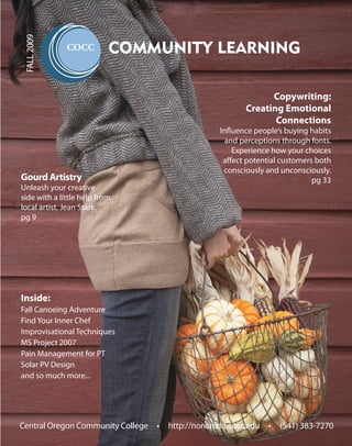 FALL 2009

                           COMMUNITY LEARNING

                                                              Copywriting:
                                                        Creating Emotional
                                                               Connections
                                                 Influence people’s buying habits
                                                   and perceptions through fonts.
                                                     Experience how your choices
                                                  affect potential customers both
                                                  consciously and unconsciously.
Gourd Artistry                                                              pg 33
Unleash your creative
side with a little help from
local artist, Jean Stark.
pg 9




Inside:
Fall Canoeing Adventure
Find Your Inner Chef
Improvisational Techniques
MS Project 2007
Pain Management for PT
Solar PV Design
and so much more...




Central Oregon Community College • http://noncredit.cocc.edu • (541) 383-7270
 