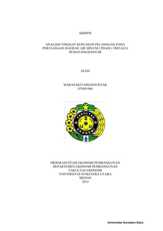 SKRIPSI


  ANALISIS TINGKAT KEPUASAN PELANGGAN PADA
PERUSAHAAN DAERAH AIR MINUM ( PDAM ) TIRTAULI
               PEMATANGSIANTAR




                    OLEH



           MARASAKTI SIMANJUNTAK
                 070501066




    PROGRAM STUDI EKONOMI PEMBANGUNAN
     DEPARTEMEN EKONOMI PEMBANGUNAN
             FAKULTAS EKONOMI
        UNIVERSITAS SUMATERA UTARA
                   MEDAN
                    2012




                                   Universitas Sumatera Utara
 