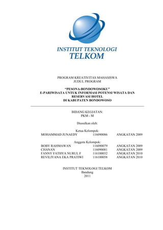 PROGRAM KREATIVITAS MAHASISWA
                JUDUL PROGRAM

            “PESONA-BONDOWOSOKU”
E-PARIWISATA UNTUK INFORMASI POTENSI WISATA DAN
                RESERVASI HOTEL
           DI KABUPATEN BONDOWOSO


                 BIDANG KEGIATAN:
                      PKM - M

                    Diusulkan oleh:

               Ketua Kelompok:
MOHAMMAD JUNAEDY          116090086      ANGKATAN 2009

                 Anggota Kelompok:
BOBY RAHMAWAN                116090079   ANGKATAN 2009
CHANAN                       116090081   ANGKATAN 2009
FANNY FATHYA NURUL F         116100032   ANGKATAN 2010
REVILIYANA EKA PRATIWI       116100058   ANGKATAN 2010


            INSTITUT TEKNOLOGI TELKOM
                       Bandung
                        2011
 