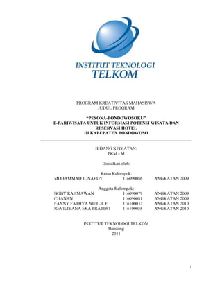 PROGRAM KREATIVITAS MAHASISWA
                JUDUL PROGRAM

            “PESONA-BONDOWOSOKU”
E-PARIWISATA UNTUK INFORMASI POTENSI WISATA DAN
                RESERVASI HOTEL
           DI KABUPATEN BONDOWOSO


                 BIDANG KEGIATAN:
                      PKM - M

                    Diusulkan oleh:

               Ketua Kelompok:
MOHAMMAD JUNAEDY          116090086      ANGKATAN 2009

                 Anggota Kelompok:
BOBY RAHMAWAN                116090079   ANGKATAN 2009
CHANAN                       116090081   ANGKATAN 2009
FANNY FATHYA NURUL F         116100032   ANGKATAN 2010
REVILIYANA EKA PRATIWI       116100058   ANGKATAN 2010


            INSTITUT TEKNOLOGI TELKOM
                       Bandung
                        2011




                                                         i
 