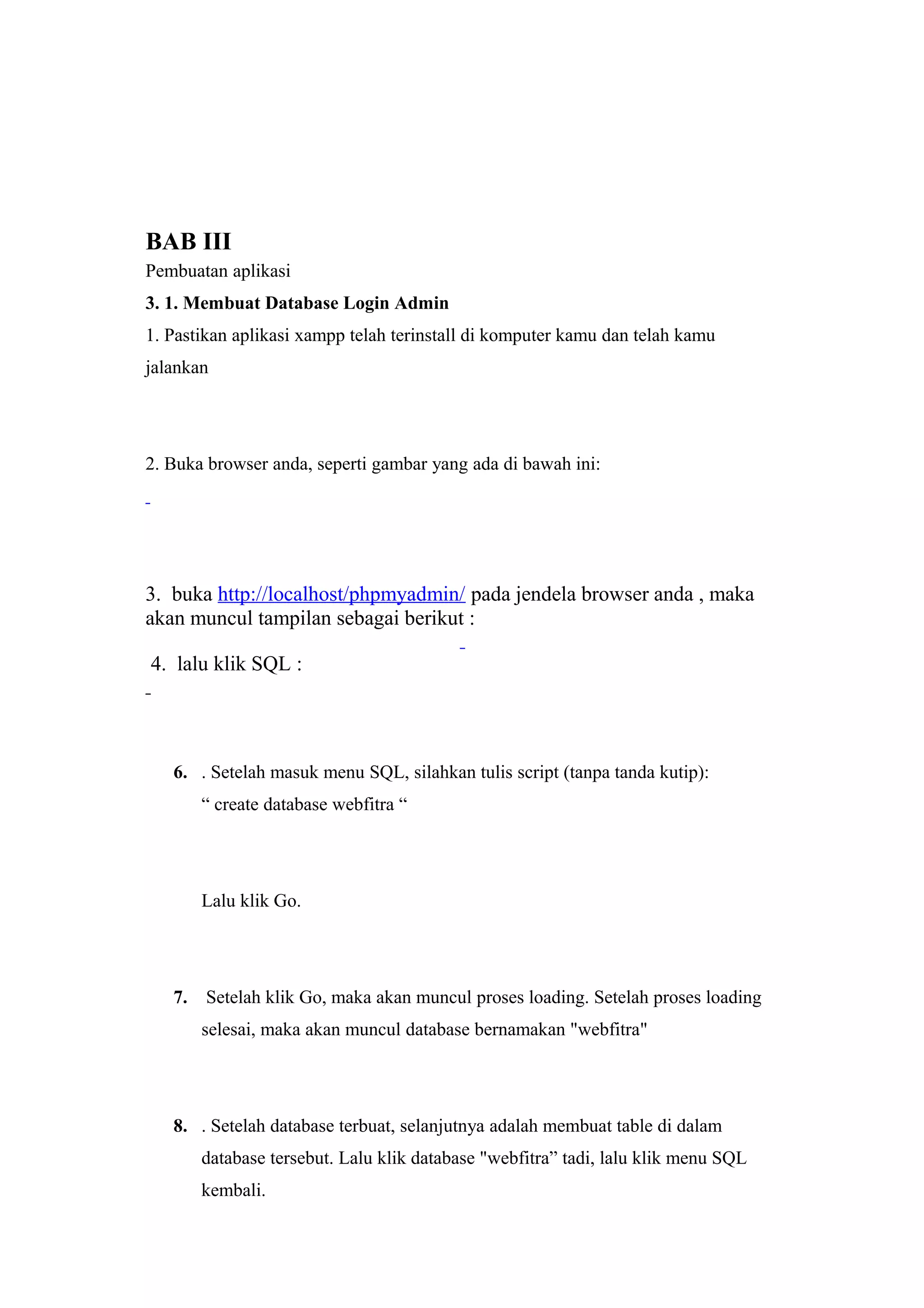 BAB III
Pembuatan aplikasi
3. 1. Membuat Database Login Admin
1. Pastikan aplikasi xampp telah terinstall di komputer kamu dan telah kamu
jalankan
2. Buka browser anda, seperti gambar yang ada di bawah ini:
3. buka http://localhost/phpmyadmin/ pada jendela browser anda , maka
akan muncul tampilan sebagai berikut :
4. lalu klik SQL :
6. . Setelah masuk menu SQL, silahkan tulis script (tanpa tanda kutip):
“ create database webfitra “
Lalu klik Go.
7. Setelah klik Go, maka akan muncul proses loading. Setelah proses loading
selesai, maka akan muncul database bernamakan "webfitra"
8. . Setelah database terbuat, selanjutnya adalah membuat table di dalam
database tersebut. Lalu klik database "webfitra” tadi, lalu klik menu SQL
kembali.
 