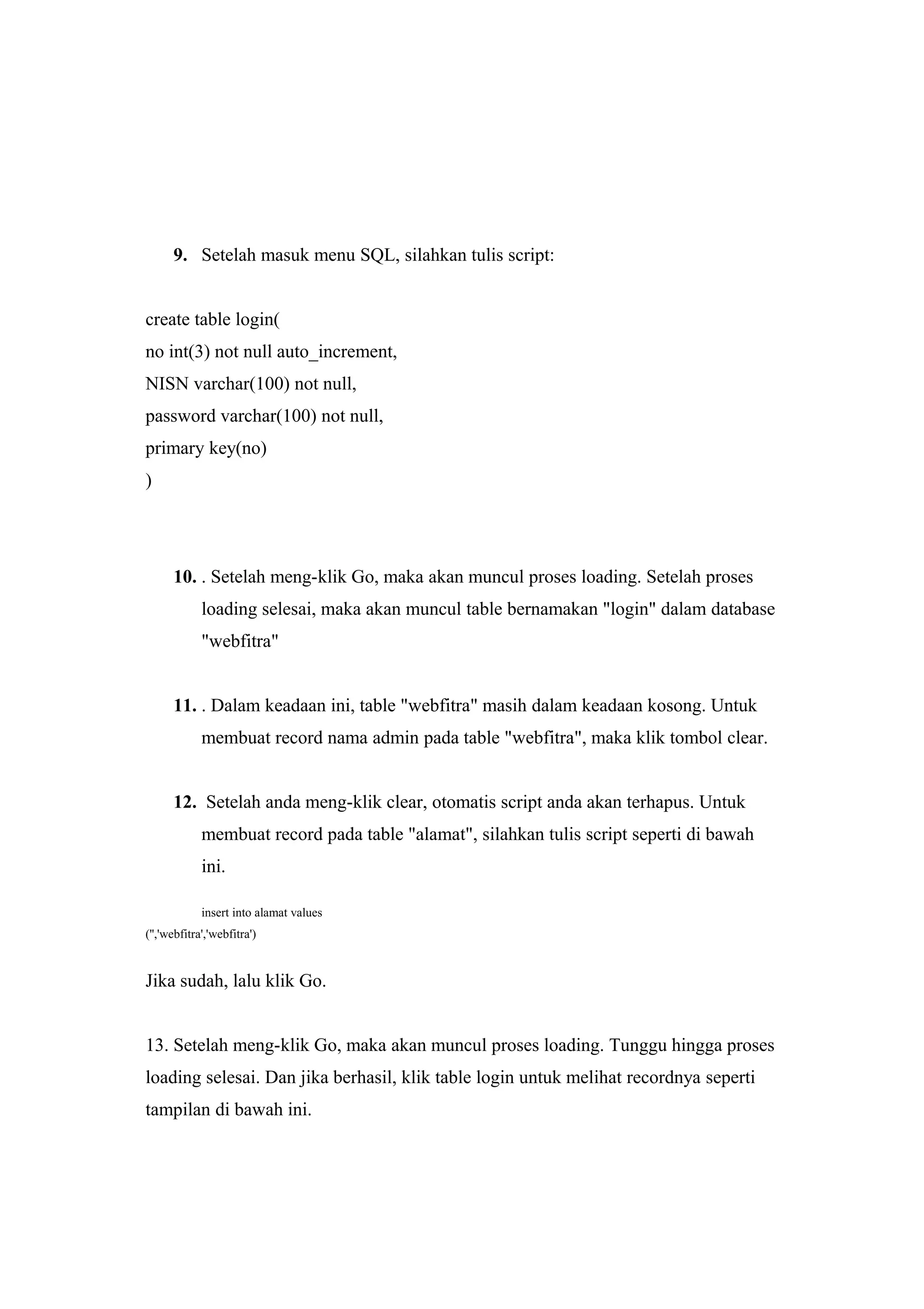 9. Setelah masuk menu SQL, silahkan tulis script:
create table login(
no int(3) not null auto_increment,
NISN varchar(100) not null,
password varchar(100) not null,
primary key(no)
)
10. . Setelah meng-klik Go, maka akan muncul proses loading. Setelah proses
loading selesai, maka akan muncul table bernamakan "login" dalam database
"webfitra"
11. . Dalam keadaan ini, table "webfitra" masih dalam keadaan kosong. Untuk
membuat record nama admin pada table "webfitra", maka klik tombol clear.
12. Setelah anda meng-klik clear, otomatis script anda akan terhapus. Untuk
membuat record pada table "alamat", silahkan tulis script seperti di bawah
ini.
insert into alamat values
('','webfitra','webfitra')
Jika sudah, lalu klik Go.
13. Setelah meng-klik Go, maka akan muncul proses loading. Tunggu hingga proses
loading selesai. Dan jika berhasil, klik table login untuk melihat recordnya seperti
tampilan di bawah ini.
 