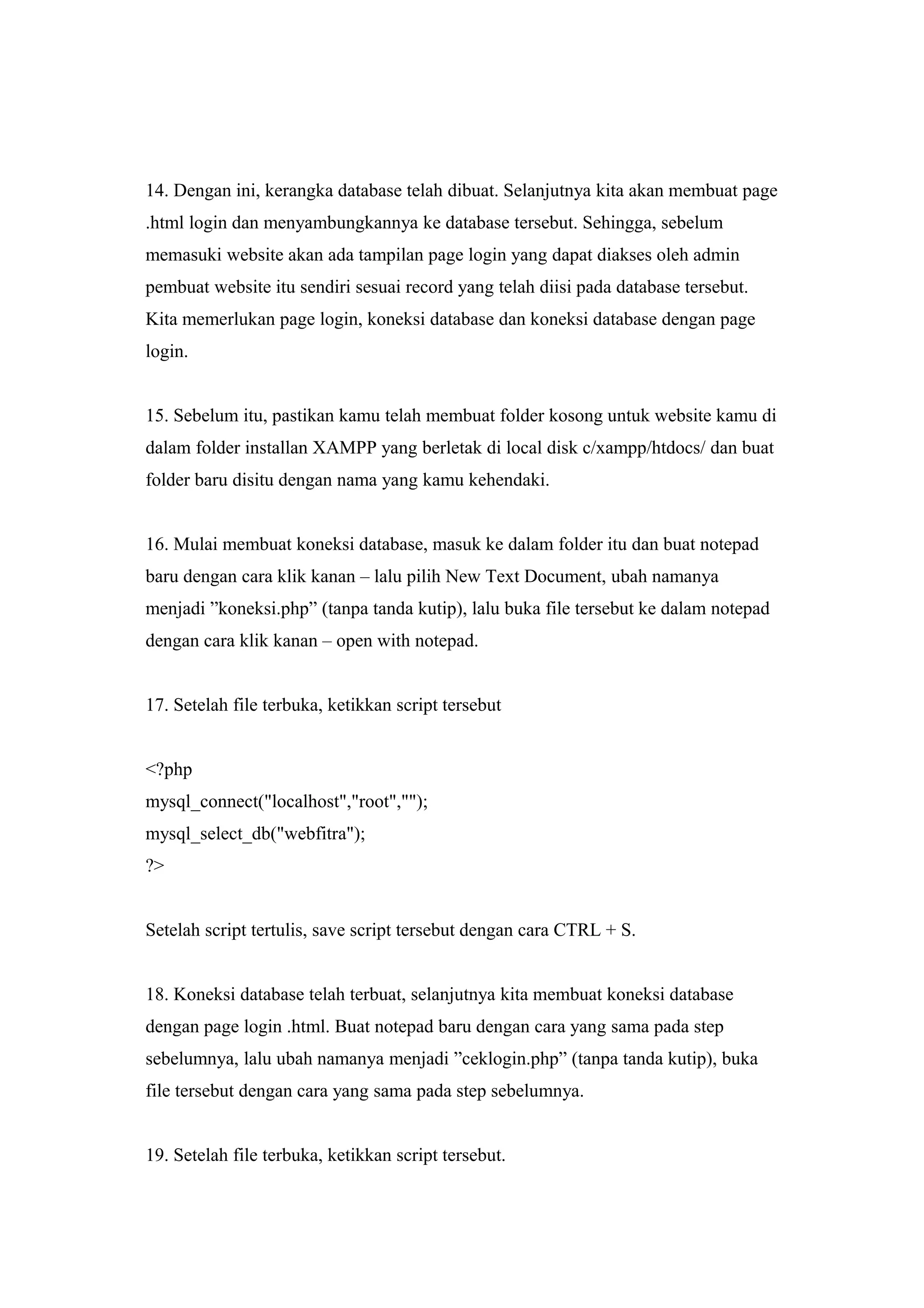 14. Dengan ini, kerangka database telah dibuat. Selanjutnya kita akan membuat page
.html login dan menyambungkannya ke database tersebut. Sehingga, sebelum
memasuki website akan ada tampilan page login yang dapat diakses oleh admin
pembuat website itu sendiri sesuai record yang telah diisi pada database tersebut.
Kita memerlukan page login, koneksi database dan koneksi database dengan page
login.
15. Sebelum itu, pastikan kamu telah membuat folder kosong untuk website kamu di
dalam folder installan XAMPP yang berletak di local disk c/xampp/htdocs/ dan buat
folder baru disitu dengan nama yang kamu kehendaki.
16. Mulai membuat koneksi database, masuk ke dalam folder itu dan buat notepad
baru dengan cara klik kanan – lalu pilih New Text Document, ubah namanya
menjadi ”koneksi.php” (tanpa tanda kutip), lalu buka file tersebut ke dalam notepad
dengan cara klik kanan – open with notepad.
17. Setelah file terbuka, ketikkan script tersebut
<?php
mysql_connect("localhost","root","");
mysql_select_db("webfitra");
?>
Setelah script tertulis, save script tersebut dengan cara CTRL + S.
18. Koneksi database telah terbuat, selanjutnya kita membuat koneksi database
dengan page login .html. Buat notepad baru dengan cara yang sama pada step
sebelumnya, lalu ubah namanya menjadi ”ceklogin.php” (tanpa tanda kutip), buka
file tersebut dengan cara yang sama pada step sebelumnya.
19. Setelah file terbuka, ketikkan script tersebut.
 
