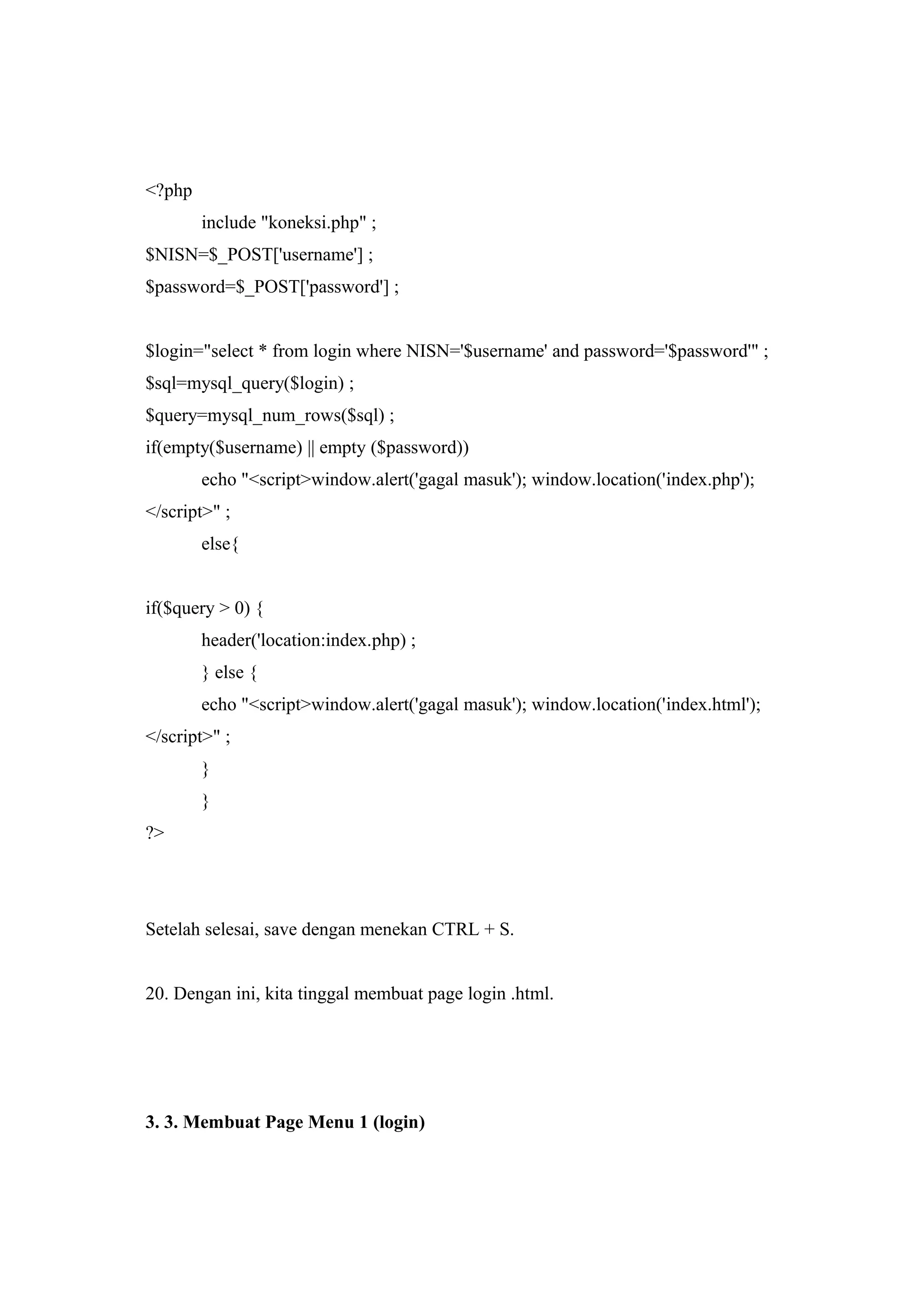 <?php
include "koneksi.php" ;
$NISN=$_POST['username'] ;
$password=$_POST['password'] ;
$login="select * from login where NISN='$username' and password='$password'" ;
$sql=mysql_query($login) ;
$query=mysql_num_rows($sql) ;
if(empty($username) || empty ($password))
echo "<script>window.alert('gagal masuk'); window.location('index.php');
</script>" ;
else{
if($query > 0) {
header('location:index.php) ;
} else {
echo "<script>window.alert('gagal masuk'); window.location('index.html');
</script>" ;
}
}
?>
Setelah selesai, save dengan menekan CTRL + S.
20. Dengan ini, kita tinggal membuat page login .html.
3. 3. Membuat Page Menu 1 (login)
 