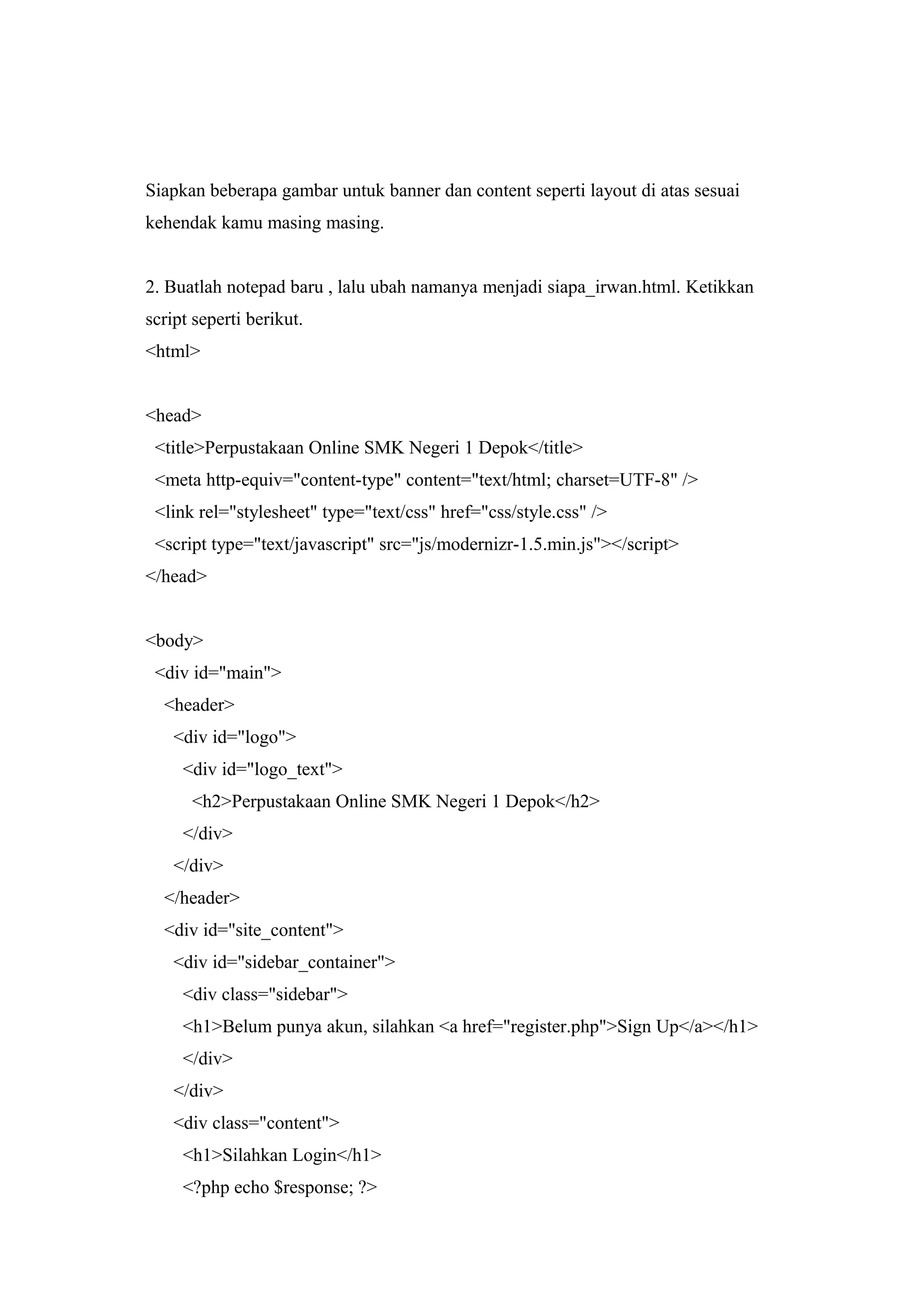 Siapkan beberapa gambar untuk banner dan content seperti layout di atas sesuai
kehendak kamu masing masing.
2. Buatlah notepad baru , lalu ubah namanya menjadi siapa_irwan.html. Ketikkan
script seperti berikut.
<html>
<head>
<title>Perpustakaan Online SMK Negeri 1 Depok</title>
<meta http-equiv="content-type" content="text/html; charset=UTF-8" />
<link rel="stylesheet" type="text/css" href="css/style.css" />
<script type="text/javascript" src="js/modernizr-1.5.min.js"></script>
</head>
<body>
<div id="main">
<header>
<div id="logo">
<div id="logo_text">
<h2>Perpustakaan Online SMK Negeri 1 Depok</h2>
</div>
</div>
</header>
<div id="site_content">
<div id="sidebar_container">
<div class="sidebar">
<h1>Belum punya akun, silahkan <a href="register.php">Sign Up</a></h1>
</div>
</div>
<div class="content">
<h1>Silahkan Login</h1>
<?php echo $response; ?>
 