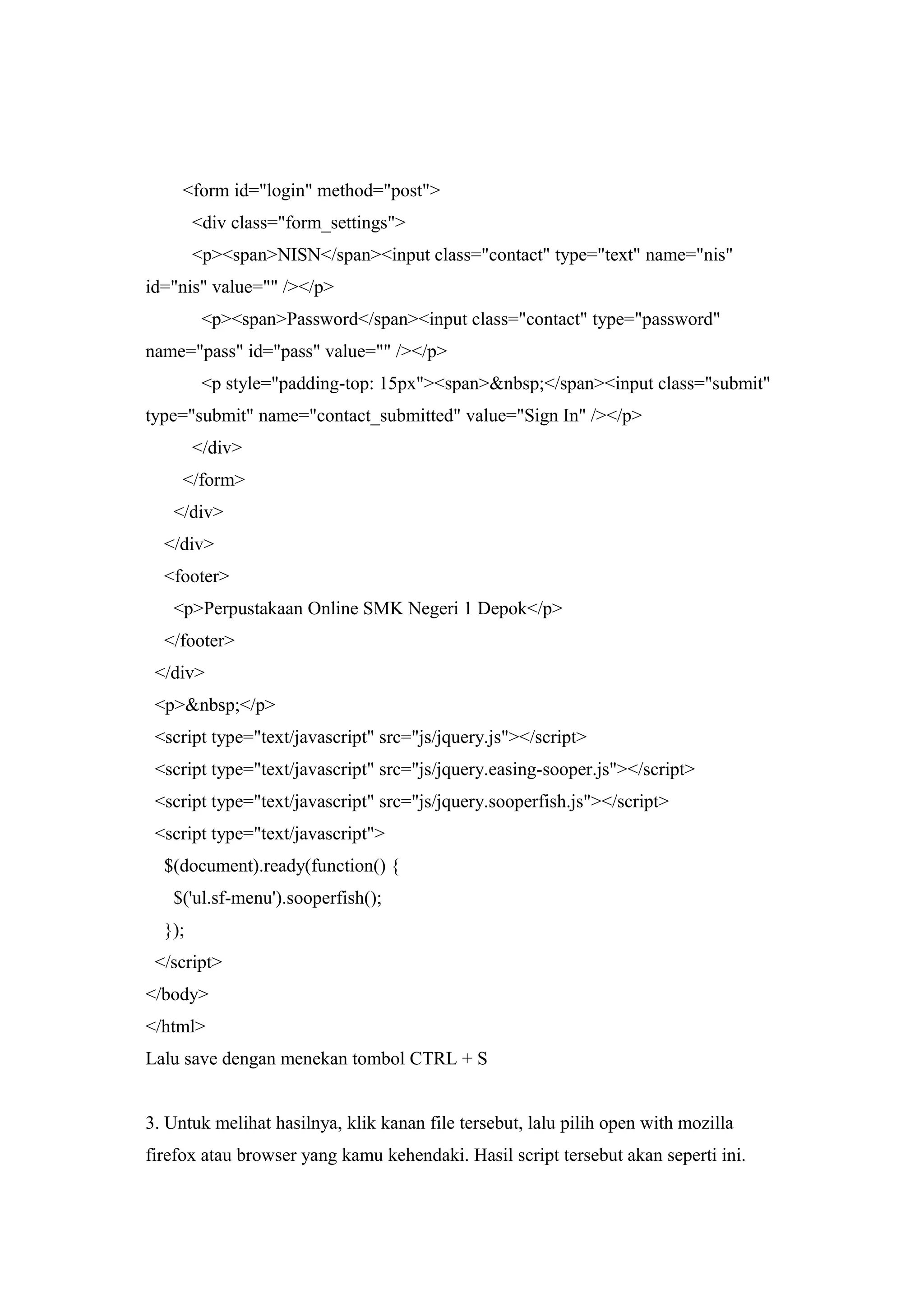 <form id="login" method="post">
<div class="form_settings">
<p><span>NISN</span><input class="contact" type="text" name="nis"
id="nis" value="" /></p>
<p><span>Password</span><input class="contact" type="password"
name="pass" id="pass" value="" /></p>
<p style="padding-top: 15px"><span>&nbsp;</span><input class="submit"
type="submit" name="contact_submitted" value="Sign In" /></p>
</div>
</form>
</div>
</div>
<footer>
<p>Perpustakaan Online SMK Negeri 1 Depok</p>
</footer>
</div>
<p>&nbsp;</p>
<script type="text/javascript" src="js/jquery.js"></script>
<script type="text/javascript" src="js/jquery.easing-sooper.js"></script>
<script type="text/javascript" src="js/jquery.sooperfish.js"></script>
<script type="text/javascript">
$(document).ready(function() {
$('ul.sf-menu').sooperfish();
});
</script>
</body>
</html>
Lalu save dengan menekan tombol CTRL + S
3. Untuk melihat hasilnya, klik kanan file tersebut, lalu pilih open with mozilla
firefox atau browser yang kamu kehendaki. Hasil script tersebut akan seperti ini.
 