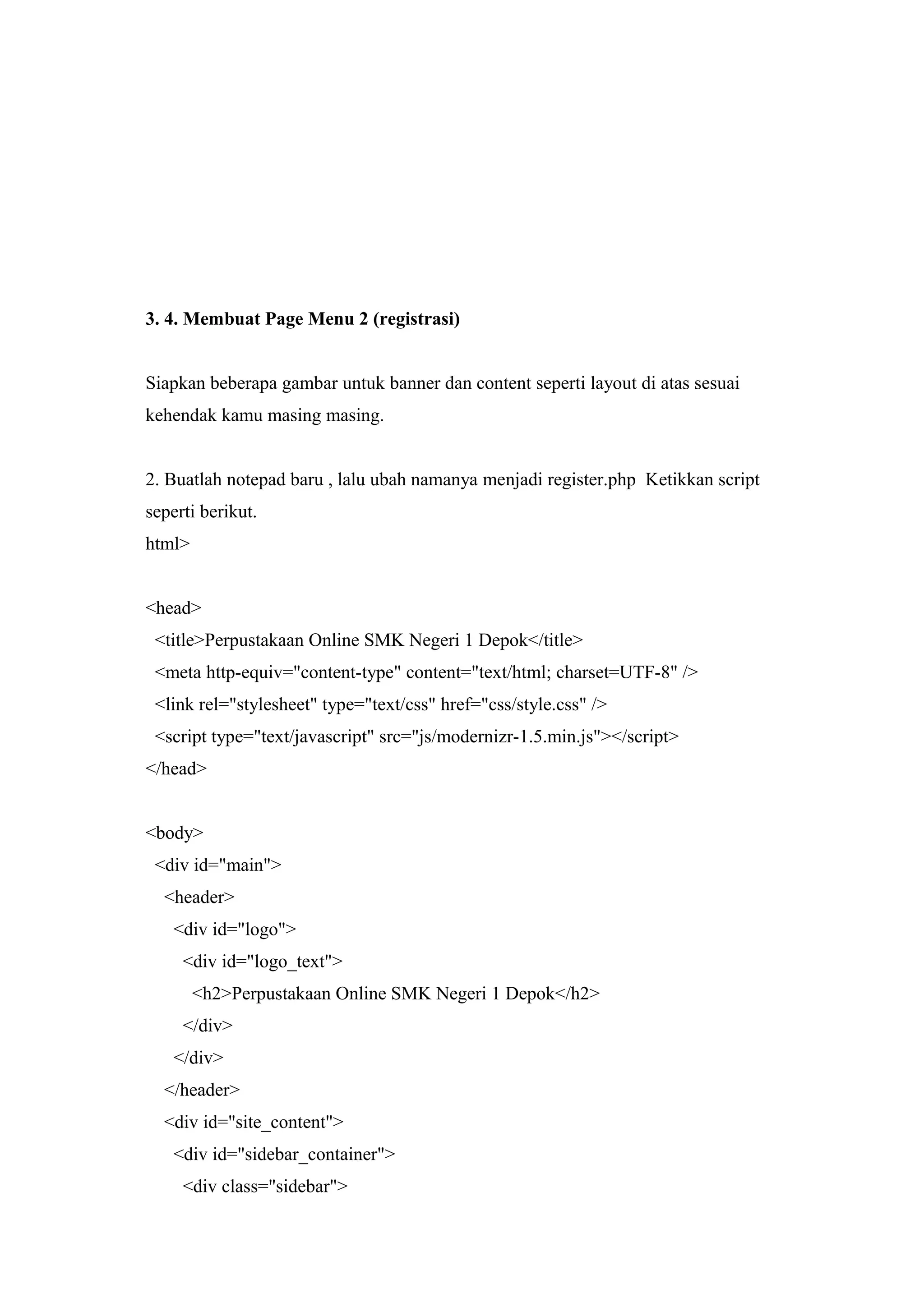 3. 4. Membuat Page Menu 2 (registrasi)
Siapkan beberapa gambar untuk banner dan content seperti layout di atas sesuai
kehendak kamu masing masing.
2. Buatlah notepad baru , lalu ubah namanya menjadi register.php Ketikkan script
seperti berikut.
html>
<head>
<title>Perpustakaan Online SMK Negeri 1 Depok</title>
<meta http-equiv="content-type" content="text/html; charset=UTF-8" />
<link rel="stylesheet" type="text/css" href="css/style.css" />
<script type="text/javascript" src="js/modernizr-1.5.min.js"></script>
</head>
<body>
<div id="main">
<header>
<div id="logo">
<div id="logo_text">
<h2>Perpustakaan Online SMK Negeri 1 Depok</h2>
</div>
</div>
</header>
<div id="site_content">
<div id="sidebar_container">
<div class="sidebar">
 