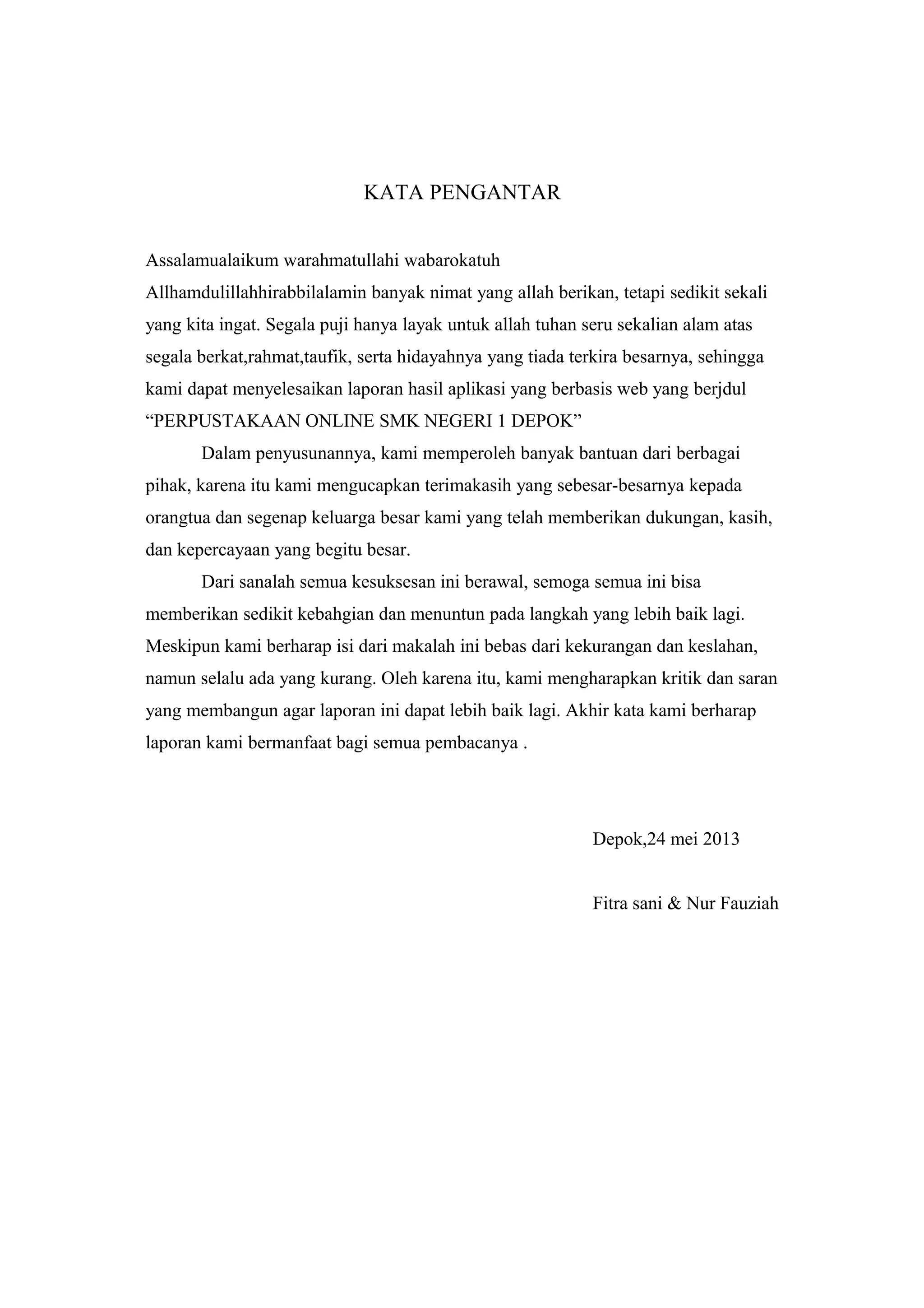 KATA PENGANTAR
Assalamualaikum warahmatullahi wabarokatuh
Allhamdulillahhirabbilalamin banyak nimat yang allah berikan, tetapi sedikit sekali
yang kita ingat. Segala puji hanya layak untuk allah tuhan seru sekalian alam atas
segala berkat,rahmat,taufik, serta hidayahnya yang tiada terkira besarnya, sehingga
kami dapat menyelesaikan laporan hasil aplikasi yang berbasis web yang berjdul
“PERPUSTAKAAN ONLINE SMK NEGERI 1 DEPOK”
Dalam penyusunannya, kami memperoleh banyak bantuan dari berbagai
pihak, karena itu kami mengucapkan terimakasih yang sebesar-besarnya kepada
orangtua dan segenap keluarga besar kami yang telah memberikan dukungan, kasih,
dan kepercayaan yang begitu besar.
Dari sanalah semua kesuksesan ini berawal, semoga semua ini bisa
memberikan sedikit kebahgian dan menuntun pada langkah yang lebih baik lagi.
Meskipun kami berharap isi dari makalah ini bebas dari kekurangan dan keslahan,
namun selalu ada yang kurang. Oleh karena itu, kami mengharapkan kritik dan saran
yang membangun agar laporan ini dapat lebih baik lagi. Akhir kata kami berharap
laporan kami bermanfaat bagi semua pembacanya .
Depok,24 mei 2013
Fitra sani & Nur Fauziah
 