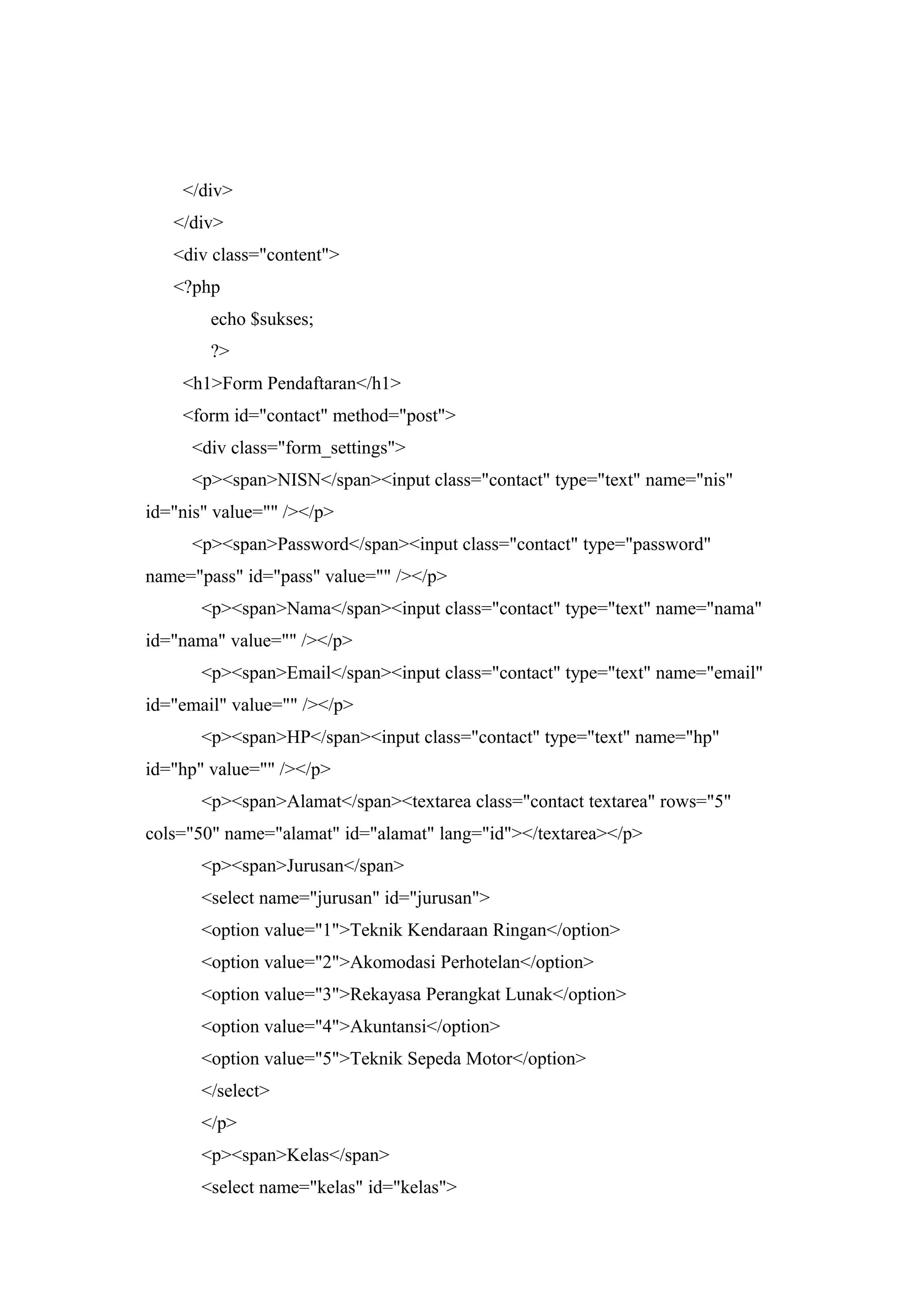</div>
</div>
<div class="content">
<?php
echo $sukses;
?>
<h1>Form Pendaftaran</h1>
<form id="contact" method="post">
<div class="form_settings">
<p><span>NISN</span><input class="contact" type="text" name="nis"
id="nis" value="" /></p>
<p><span>Password</span><input class="contact" type="password"
name="pass" id="pass" value="" /></p>
<p><span>Nama</span><input class="contact" type="text" name="nama"
id="nama" value="" /></p>
<p><span>Email</span><input class="contact" type="text" name="email"
id="email" value="" /></p>
<p><span>HP</span><input class="contact" type="text" name="hp"
id="hp" value="" /></p>
<p><span>Alamat</span><textarea class="contact textarea" rows="5"
cols="50" name="alamat" id="alamat" lang="id"></textarea></p>
<p><span>Jurusan</span>
<select name="jurusan" id="jurusan">
<option value="1">Teknik Kendaraan Ringan</option>
<option value="2">Akomodasi Perhotelan</option>
<option value="3">Rekayasa Perangkat Lunak</option>
<option value="4">Akuntansi</option>
<option value="5">Teknik Sepeda Motor</option>
</select>
</p>
<p><span>Kelas</span>
<select name="kelas" id="kelas">
 