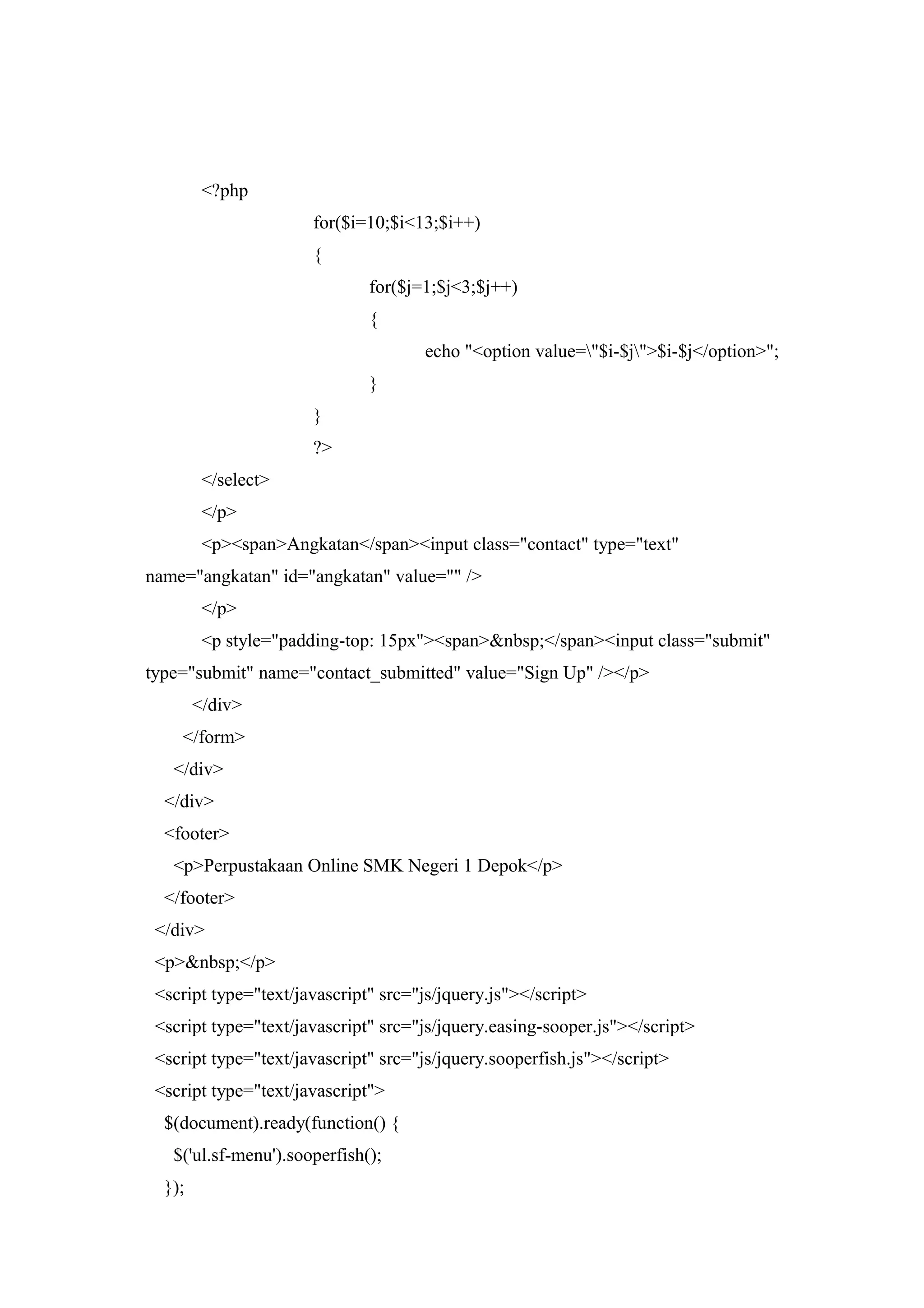<?php
for($i=10;$i<13;$i++)
{
for($j=1;$j<3;$j++)
{
echo "<option value="$i-$j">$i-$j</option>";
}
}
?>
</select>
</p>
<p><span>Angkatan</span><input class="contact" type="text"
name="angkatan" id="angkatan" value="" />
</p>
<p style="padding-top: 15px"><span>&nbsp;</span><input class="submit"
type="submit" name="contact_submitted" value="Sign Up" /></p>
</div>
</form>
</div>
</div>
<footer>
<p>Perpustakaan Online SMK Negeri 1 Depok</p>
</footer>
</div>
<p>&nbsp;</p>
<script type="text/javascript" src="js/jquery.js"></script>
<script type="text/javascript" src="js/jquery.easing-sooper.js"></script>
<script type="text/javascript" src="js/jquery.sooperfish.js"></script>
<script type="text/javascript">
$(document).ready(function() {
$('ul.sf-menu').sooperfish();
});
 