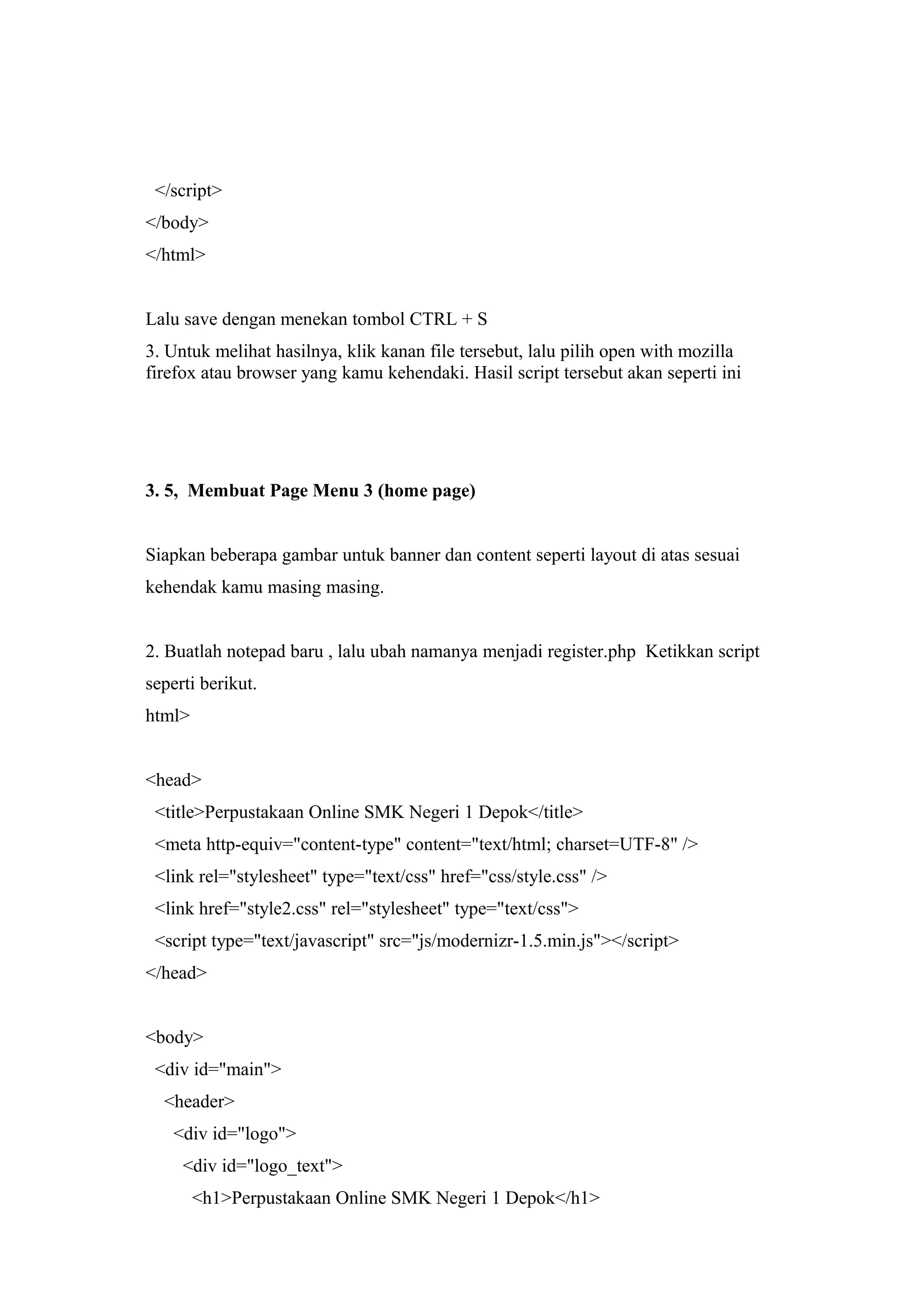 </script>
</body>
</html>
Lalu save dengan menekan tombol CTRL + S
3. Untuk melihat hasilnya, klik kanan file tersebut, lalu pilih open with mozilla
firefox atau browser yang kamu kehendaki. Hasil script tersebut akan seperti ini
3. 5, Membuat Page Menu 3 (home page)
Siapkan beberapa gambar untuk banner dan content seperti layout di atas sesuai
kehendak kamu masing masing.
2. Buatlah notepad baru , lalu ubah namanya menjadi register.php Ketikkan script
seperti berikut.
html>
<head>
<title>Perpustakaan Online SMK Negeri 1 Depok</title>
<meta http-equiv="content-type" content="text/html; charset=UTF-8" />
<link rel="stylesheet" type="text/css" href="css/style.css" />
<link href="style2.css" rel="stylesheet" type="text/css">
<script type="text/javascript" src="js/modernizr-1.5.min.js"></script>
</head>
<body>
<div id="main">
<header>
<div id="logo">
<div id="logo_text">
<h1>Perpustakaan Online SMK Negeri 1 Depok</h1>
 