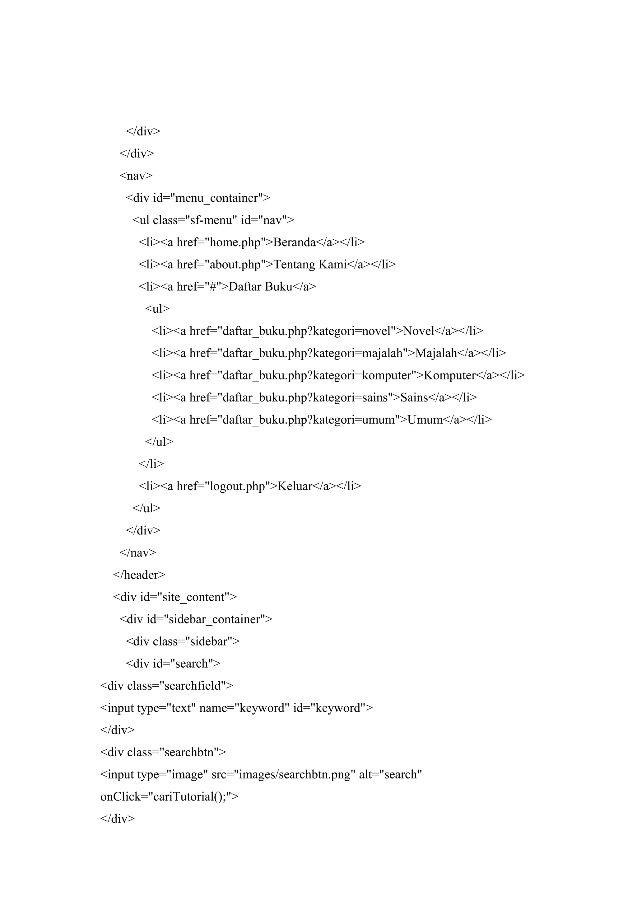 </div>
</div>
<nav>
<div id="menu_container">
<ul class="sf-menu" id="nav">
<li><a href="home.php">Beranda</a></li>
<li><a href="about.php">Tentang Kami</a></li>
<li><a href="#">Daftar Buku</a>
<ul>
<li><a href="daftar_buku.php?kategori=novel">Novel</a></li>
<li><a href="daftar_buku.php?kategori=majalah">Majalah</a></li>
<li><a href="daftar_buku.php?kategori=komputer">Komputer</a></li>
<li><a href="daftar_buku.php?kategori=sains">Sains</a></li>
<li><a href="daftar_buku.php?kategori=umum">Umum</a></li>
</ul>
</li>
<li><a href="logout.php">Keluar</a></li>
</ul>
</div>
</nav>
</header>
<div id="site_content">
<div id="sidebar_container">
<div class="sidebar">
<div id="search">
<div class="searchfield">
<input type="text" name="keyword" id="keyword">
</div>
<div class="searchbtn">
<input type="image" src="images/searchbtn.png" alt="search"
onClick="cariTutorial();">
</div>
 