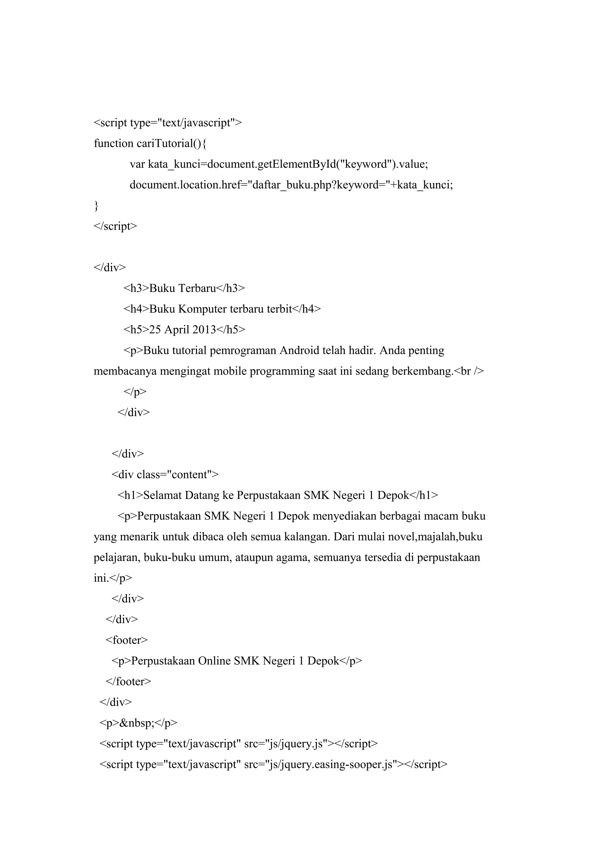 <script type="text/javascript">
function cariTutorial(){
var kata_kunci=document.getElementById("keyword").value;
document.location.href="daftar_buku.php?keyword="+kata_kunci;
}
</script>
</div>
<h3>Buku Terbaru</h3>
<h4>Buku Komputer terbaru terbit</h4>
<h5>25 April 2013</h5>
<p>Buku tutorial pemrograman Android telah hadir. Anda penting
membacanya mengingat mobile programming saat ini sedang berkembang.<br />
</p>
</div>
</div>
<div class="content">
<h1>Selamat Datang ke Perpustakaan SMK Negeri 1 Depok</h1>
<p>Perpustakaan SMK Negeri 1 Depok menyediakan berbagai macam buku
yang menarik untuk dibaca oleh semua kalangan. Dari mulai novel,majalah,buku
pelajaran, buku-buku umum, ataupun agama, semuanya tersedia di perpustakaan
ini.</p>
</div>
</div>
<footer>
<p>Perpustakaan Online SMK Negeri 1 Depok</p>
</footer>
</div>
<p>&nbsp;</p>
<script type="text/javascript" src="js/jquery.js"></script>
<script type="text/javascript" src="js/jquery.easing-sooper.js"></script>
 