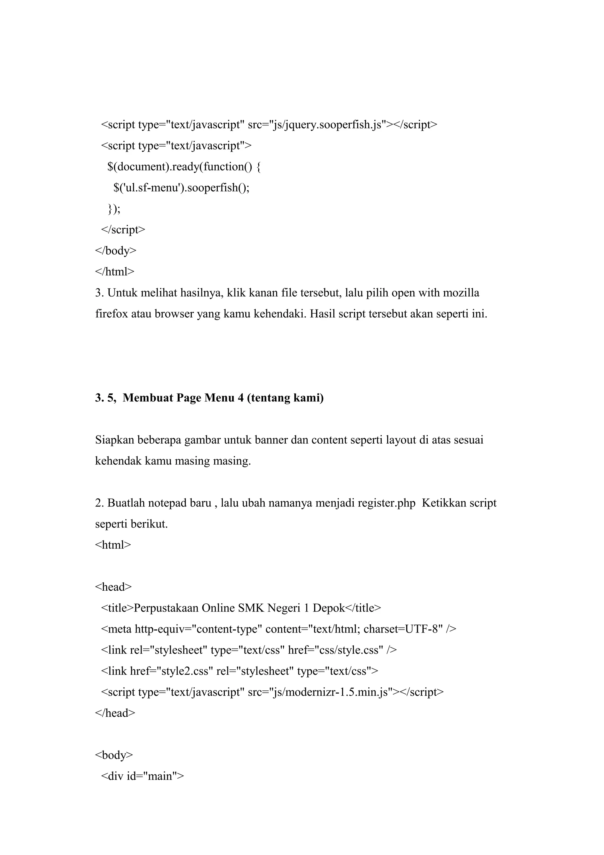 <script type="text/javascript" src="js/jquery.sooperfish.js"></script>
<script type="text/javascript">
$(document).ready(function() {
$('ul.sf-menu').sooperfish();
});
</script>
</body>
</html>
3. Untuk melihat hasilnya, klik kanan file tersebut, lalu pilih open with mozilla
firefox atau browser yang kamu kehendaki. Hasil script tersebut akan seperti ini.
3. 5, Membuat Page Menu 4 (tentang kami)
Siapkan beberapa gambar untuk banner dan content seperti layout di atas sesuai
kehendak kamu masing masing.
2. Buatlah notepad baru , lalu ubah namanya menjadi register.php Ketikkan script
seperti berikut.
<html>
<head>
<title>Perpustakaan Online SMK Negeri 1 Depok</title>
<meta http-equiv="content-type" content="text/html; charset=UTF-8" />
<link rel="stylesheet" type="text/css" href="css/style.css" />
<link href="style2.css" rel="stylesheet" type="text/css">
<script type="text/javascript" src="js/modernizr-1.5.min.js"></script>
</head>
<body>
<div id="main">
 