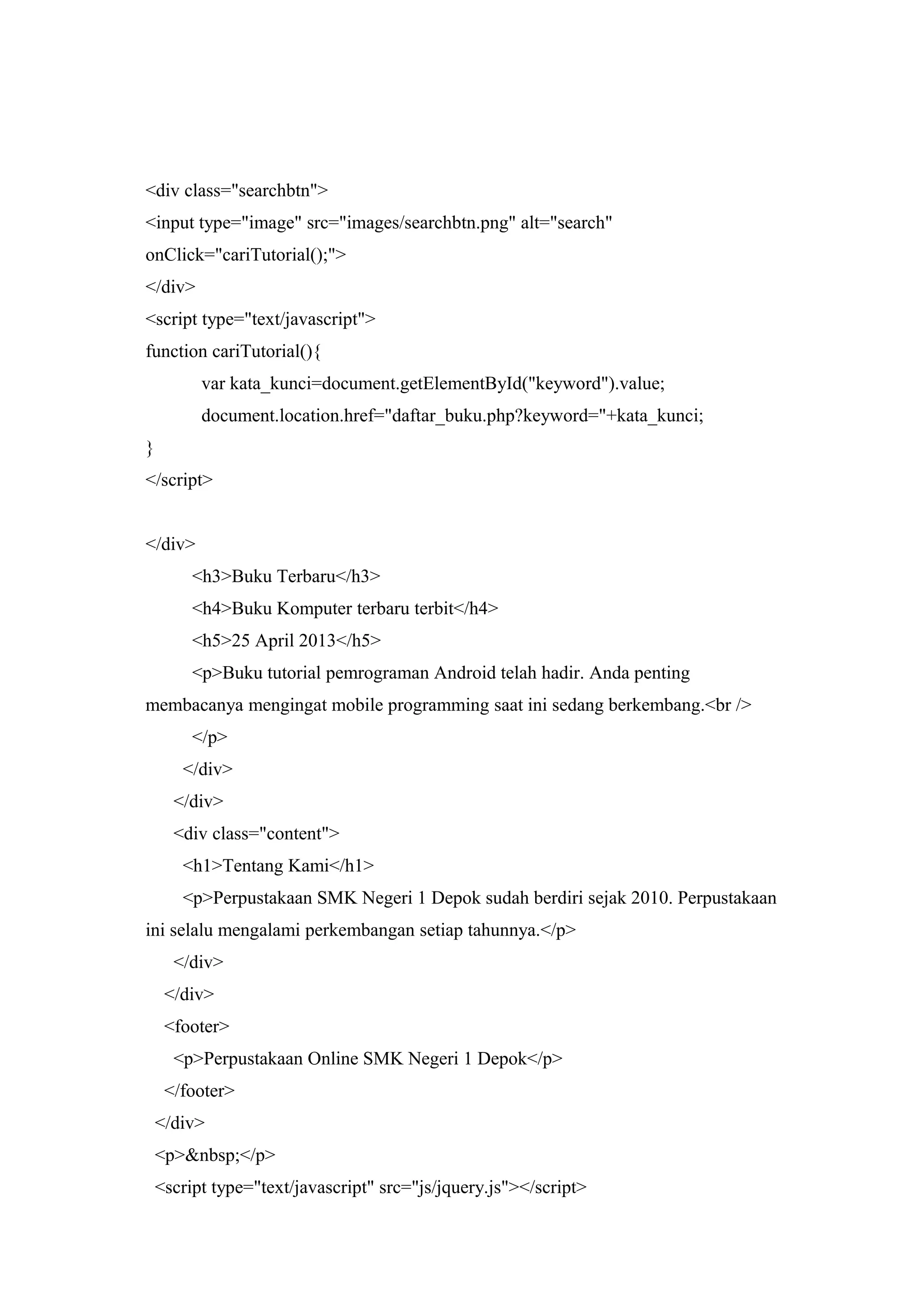 <div class="searchbtn">
<input type="image" src="images/searchbtn.png" alt="search"
onClick="cariTutorial();">
</div>
<script type="text/javascript">
function cariTutorial(){
var kata_kunci=document.getElementById("keyword").value;
document.location.href="daftar_buku.php?keyword="+kata_kunci;
}
</script>
</div>
<h3>Buku Terbaru</h3>
<h4>Buku Komputer terbaru terbit</h4>
<h5>25 April 2013</h5>
<p>Buku tutorial pemrograman Android telah hadir. Anda penting
membacanya mengingat mobile programming saat ini sedang berkembang.<br />
</p>
</div>
</div>
<div class="content">
<h1>Tentang Kami</h1>
<p>Perpustakaan SMK Negeri 1 Depok sudah berdiri sejak 2010. Perpustakaan
ini selalu mengalami perkembangan setiap tahunnya.</p>
</div>
</div>
<footer>
<p>Perpustakaan Online SMK Negeri 1 Depok</p>
</footer>
</div>
<p>&nbsp;</p>
<script type="text/javascript" src="js/jquery.js"></script>
 