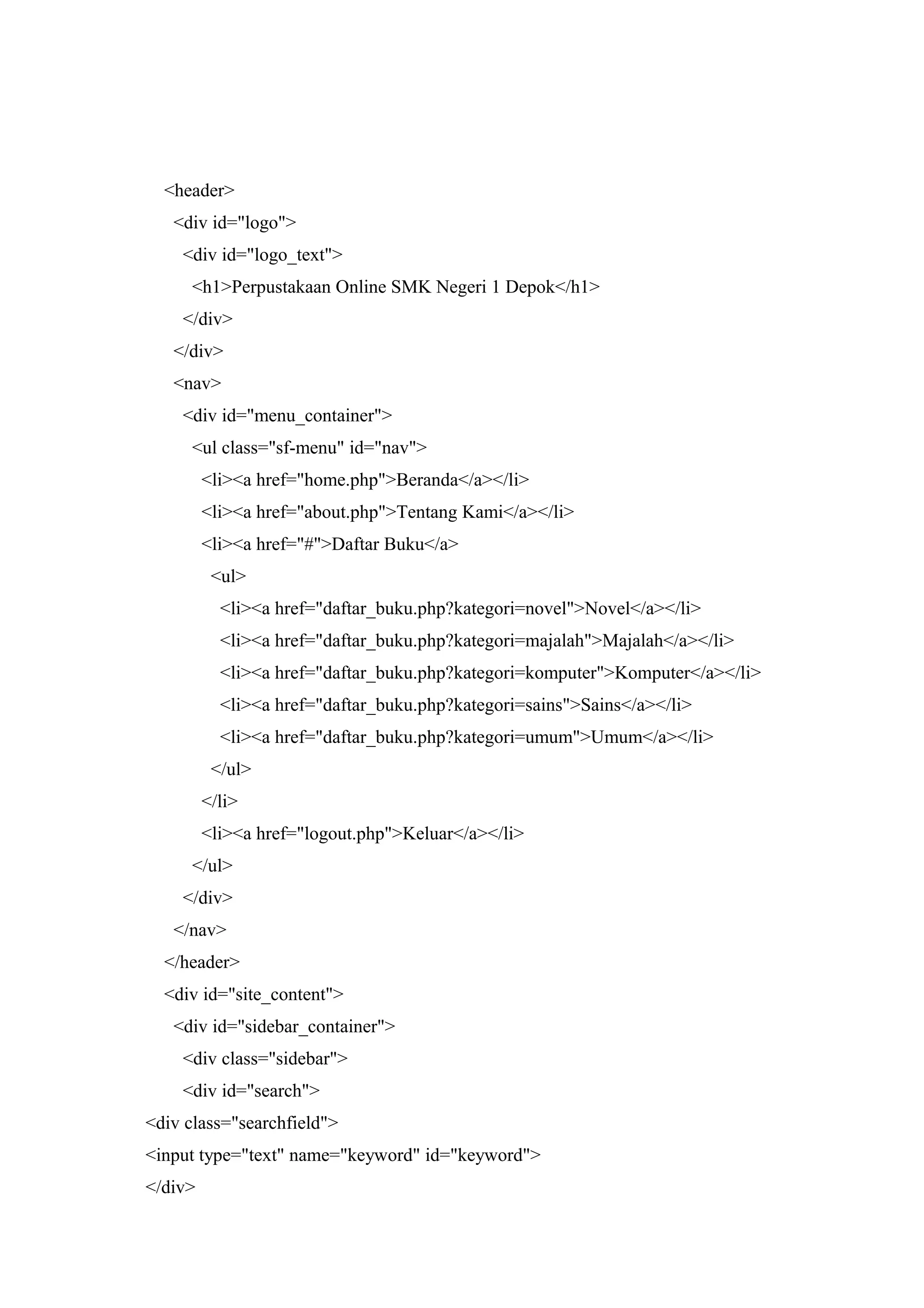 <header>
<div id="logo">
<div id="logo_text">
<h1>Perpustakaan Online SMK Negeri 1 Depok</h1>
</div>
</div>
<nav>
<div id="menu_container">
<ul class="sf-menu" id="nav">
<li><a href="home.php">Beranda</a></li>
<li><a href="about.php">Tentang Kami</a></li>
<li><a href="#">Daftar Buku</a>
<ul>
<li><a href="daftar_buku.php?kategori=novel">Novel</a></li>
<li><a href="daftar_buku.php?kategori=majalah">Majalah</a></li>
<li><a href="daftar_buku.php?kategori=komputer">Komputer</a></li>
<li><a href="daftar_buku.php?kategori=sains">Sains</a></li>
<li><a href="daftar_buku.php?kategori=umum">Umum</a></li>
</ul>
</li>
<li><a href="logout.php">Keluar</a></li>
</ul>
</div>
</nav>
</header>
<div id="site_content">
<div id="sidebar_container">
<div class="sidebar">
<div id="search">
<div class="searchfield">
<input type="text" name="keyword" id="keyword">
</div>
 