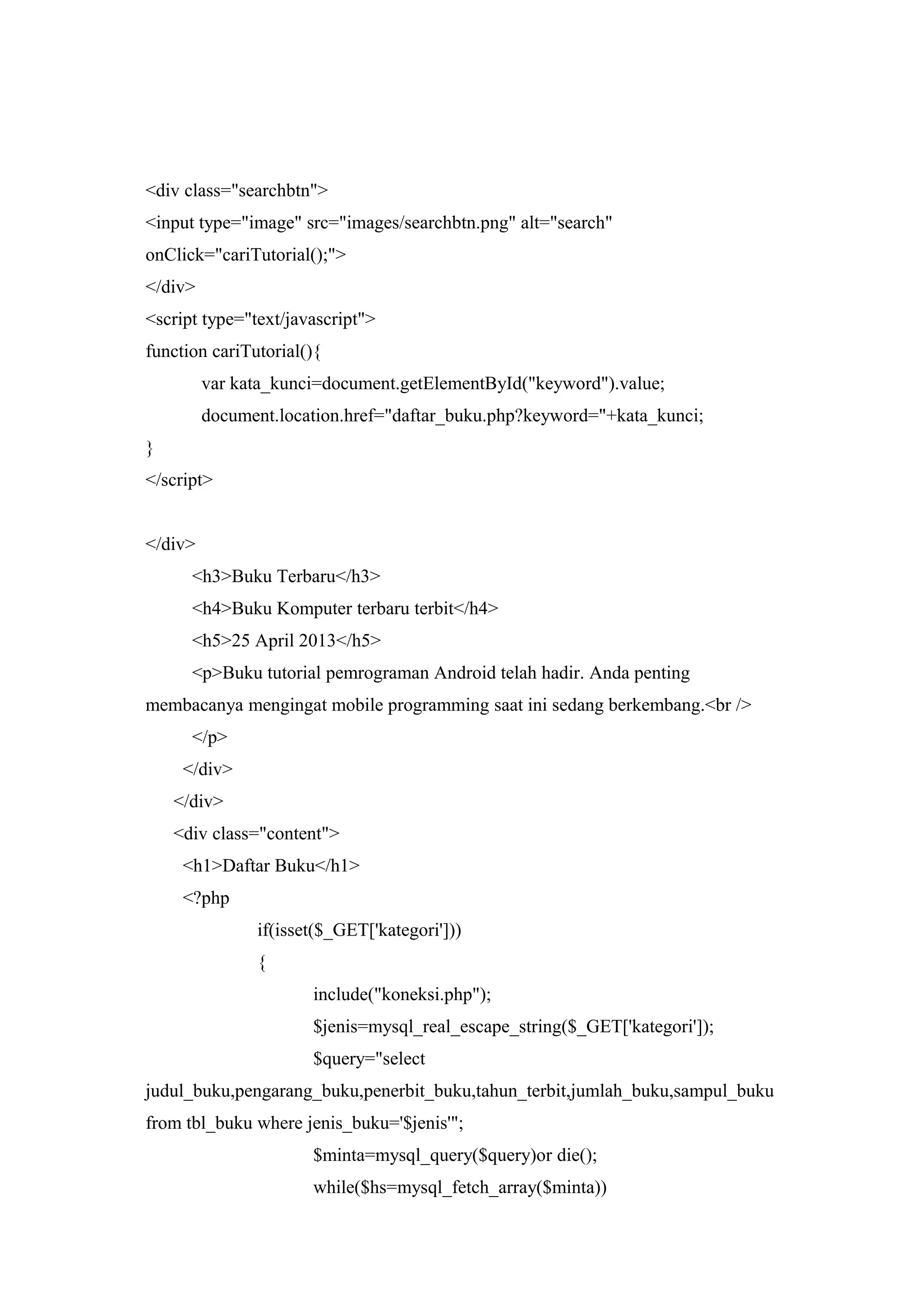 <div class="searchbtn">
<input type="image" src="images/searchbtn.png" alt="search"
onClick="cariTutorial();">
</div>
<script type="text/javascript">
function cariTutorial(){
var kata_kunci=document.getElementById("keyword").value;
document.location.href="daftar_buku.php?keyword="+kata_kunci;
}
</script>
</div>
<h3>Buku Terbaru</h3>
<h4>Buku Komputer terbaru terbit</h4>
<h5>25 April 2013</h5>
<p>Buku tutorial pemrograman Android telah hadir. Anda penting
membacanya mengingat mobile programming saat ini sedang berkembang.<br />
</p>
</div>
</div>
<div class="content">
<h1>Daftar Buku</h1>
<?php
if(isset($_GET['kategori']))
{
include("koneksi.php");
$jenis=mysql_real_escape_string($_GET['kategori']);
$query="select
judul_buku,pengarang_buku,penerbit_buku,tahun_terbit,jumlah_buku,sampul_buku
from tbl_buku where jenis_buku='$jenis'";
$minta=mysql_query($query)or die();
while($hs=mysql_fetch_array($minta))
 