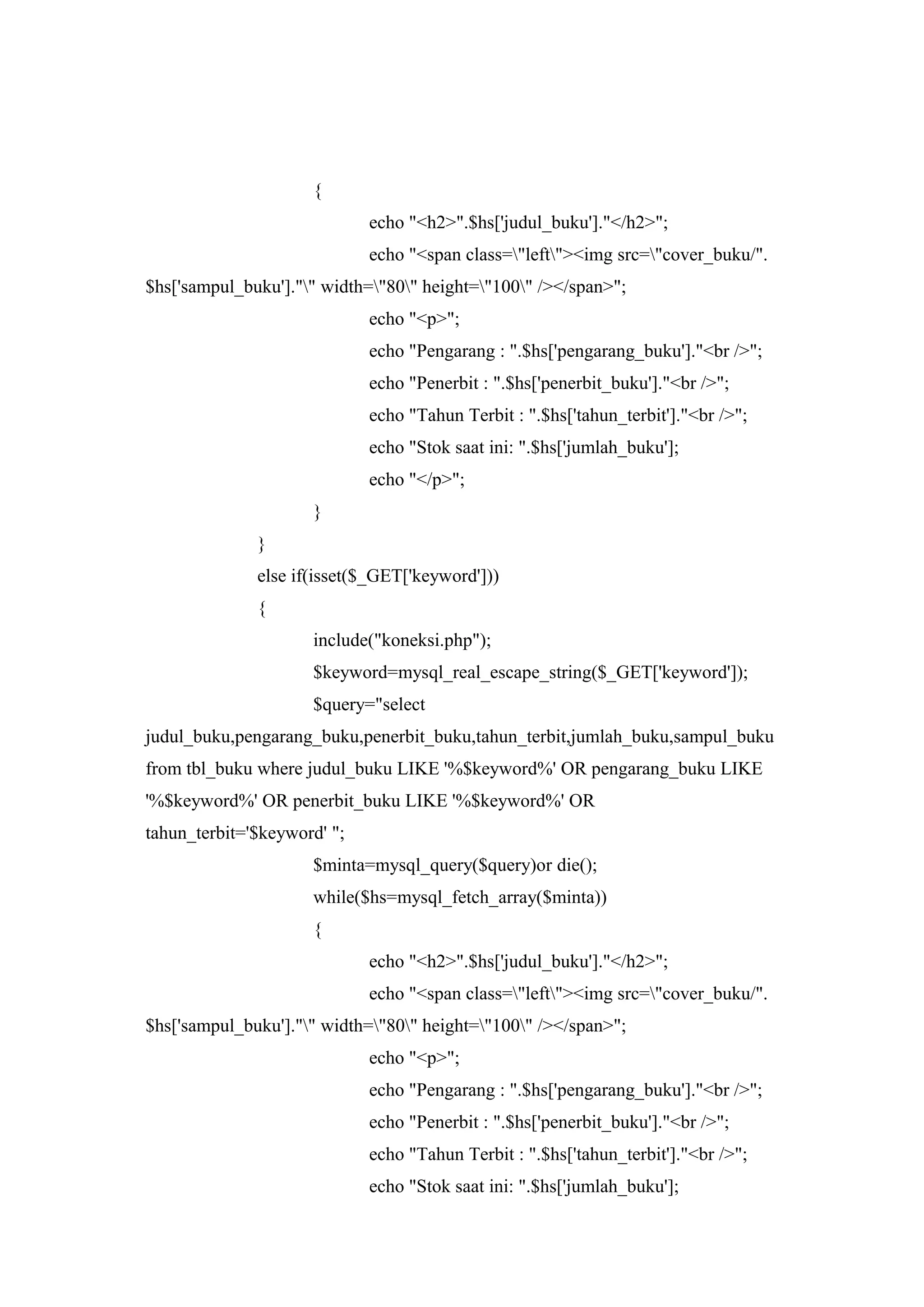 {
echo "<h2>".$hs['judul_buku']."</h2>";
echo "<span class="left"><img src="cover_buku/".
$hs['sampul_buku']."" width="80" height="100" /></span>";
echo "<p>";
echo "Pengarang : ".$hs['pengarang_buku']."<br />";
echo "Penerbit : ".$hs['penerbit_buku']."<br />";
echo "Tahun Terbit : ".$hs['tahun_terbit']."<br />";
echo "Stok saat ini: ".$hs['jumlah_buku'];
echo "</p>";
}
}
else if(isset($_GET['keyword']))
{
include("koneksi.php");
$keyword=mysql_real_escape_string($_GET['keyword']);
$query="select
judul_buku,pengarang_buku,penerbit_buku,tahun_terbit,jumlah_buku,sampul_buku
from tbl_buku where judul_buku LIKE '%$keyword%' OR pengarang_buku LIKE
'%$keyword%' OR penerbit_buku LIKE '%$keyword%' OR
tahun_terbit='$keyword' ";
$minta=mysql_query($query)or die();
while($hs=mysql_fetch_array($minta))
{
echo "<h2>".$hs['judul_buku']."</h2>";
echo "<span class="left"><img src="cover_buku/".
$hs['sampul_buku']."" width="80" height="100" /></span>";
echo "<p>";
echo "Pengarang : ".$hs['pengarang_buku']."<br />";
echo "Penerbit : ".$hs['penerbit_buku']."<br />";
echo "Tahun Terbit : ".$hs['tahun_terbit']."<br />";
echo "Stok saat ini: ".$hs['jumlah_buku'];
 