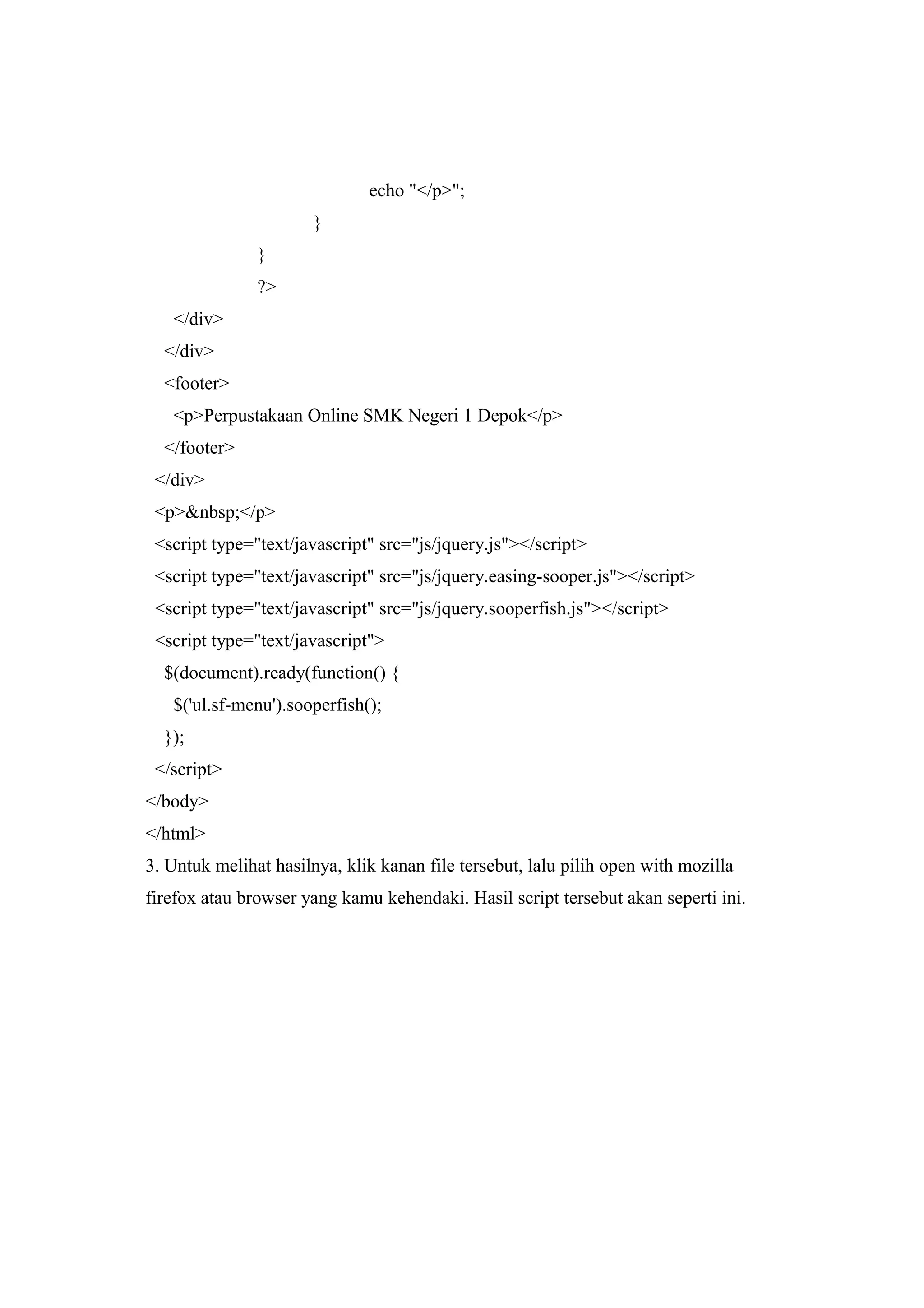echo "</p>";
}
}
?>
</div>
</div>
<footer>
<p>Perpustakaan Online SMK Negeri 1 Depok</p>
</footer>
</div>
<p>&nbsp;</p>
<script type="text/javascript" src="js/jquery.js"></script>
<script type="text/javascript" src="js/jquery.easing-sooper.js"></script>
<script type="text/javascript" src="js/jquery.sooperfish.js"></script>
<script type="text/javascript">
$(document).ready(function() {
$('ul.sf-menu').sooperfish();
});
</script>
</body>
</html>
3. Untuk melihat hasilnya, klik kanan file tersebut, lalu pilih open with mozilla
firefox atau browser yang kamu kehendaki. Hasil script tersebut akan seperti ini.
 