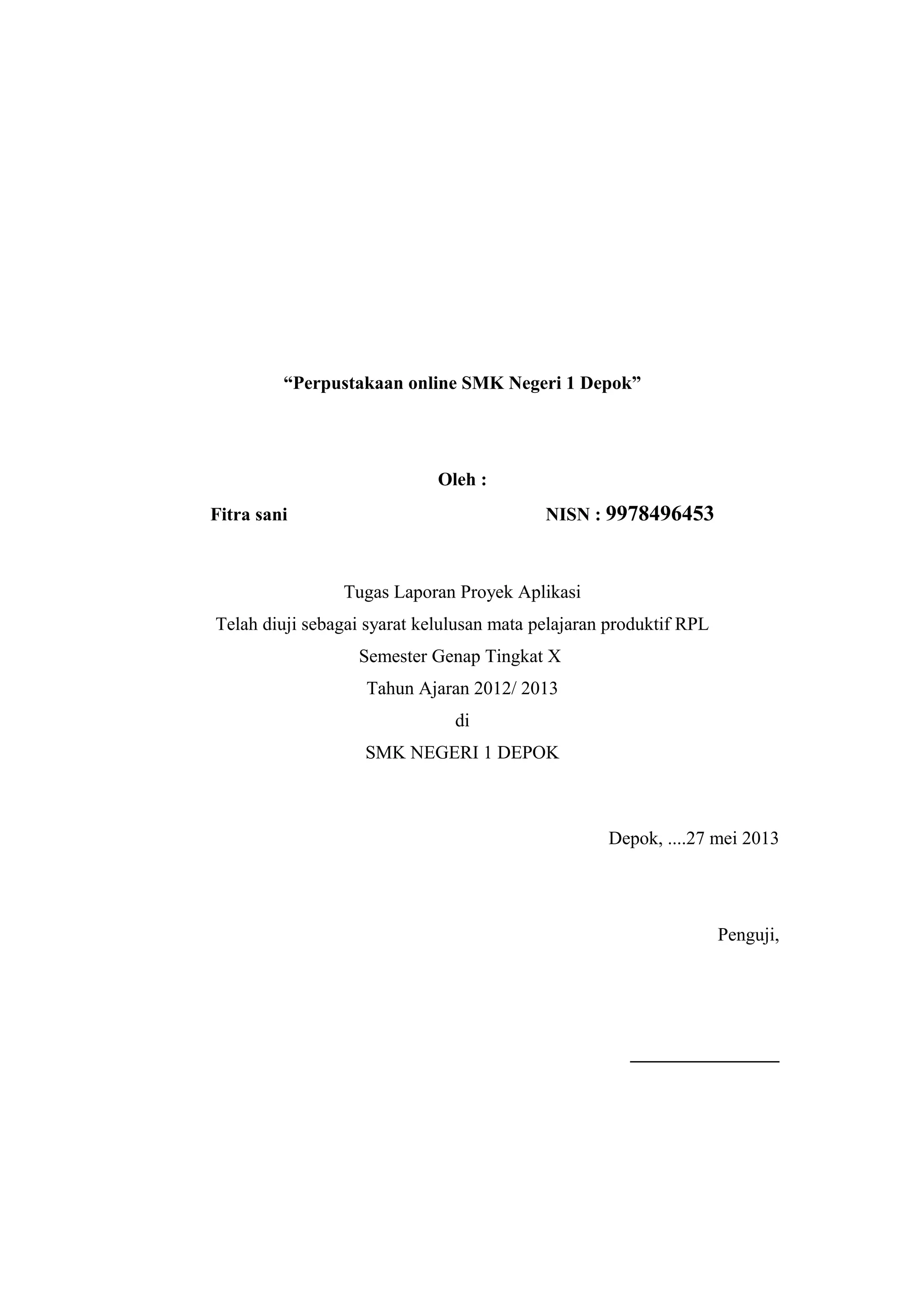 “Perpustakaan online SMK Negeri 1 Depok”
Oleh :
Fitra sani NISN : 9978496453
Tugas Laporan Proyek Aplikasi
Telah diuji sebagai syarat kelulusan mata pelajaran produktif RPL
Semester Genap Tingkat X
Tahun Ajaran 2012/ 2013
di
SMK NEGERI 1 DEPOK
Depok, ....27 mei 2013
Penguji,
________________
 