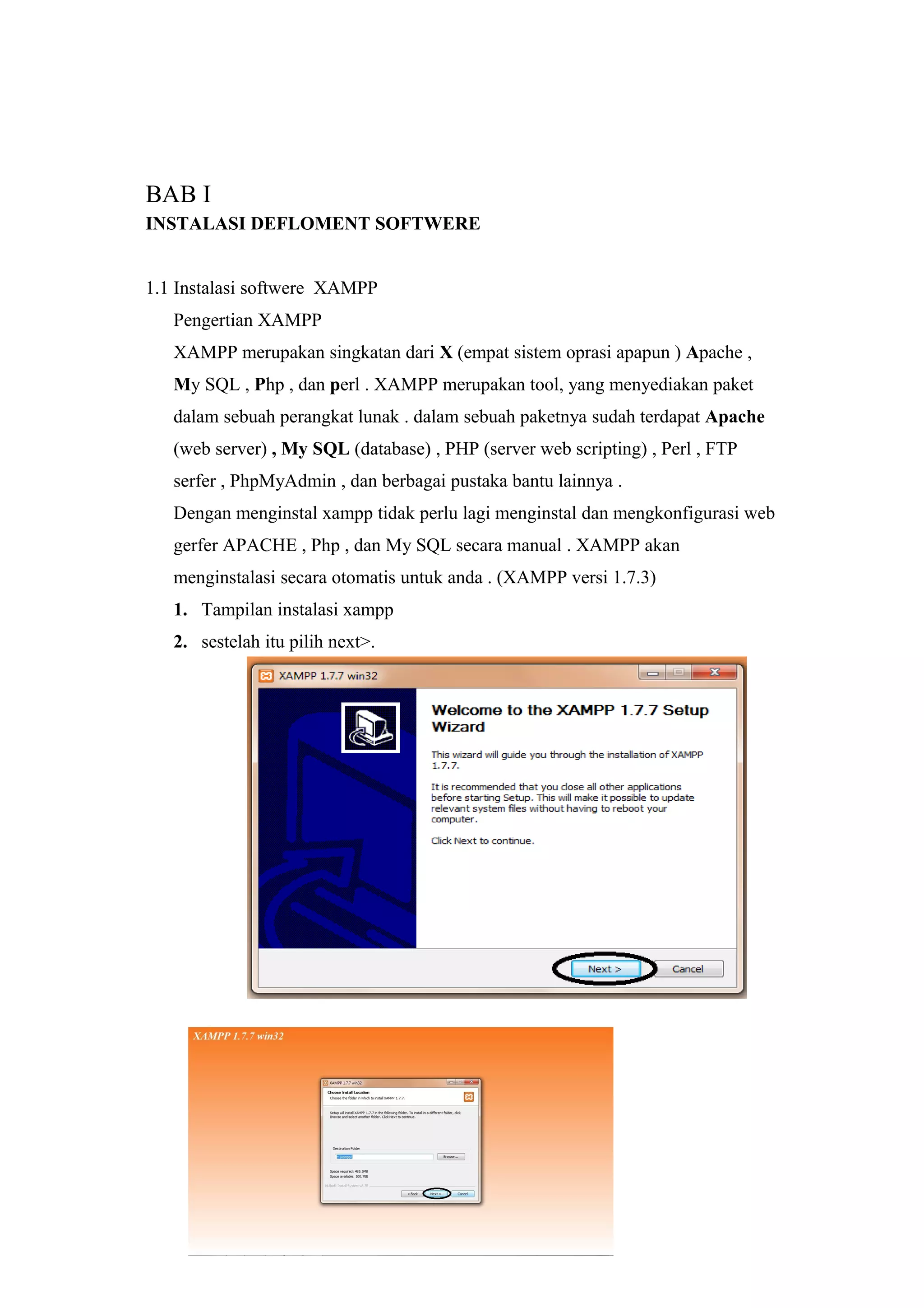 BAB I
INSTALASI DEFLOMENT SOFTWERE
1.1 Instalasi softwere XAMPP
Pengertian XAMPP
XAMPP merupakan singkatan dari X (empat sistem oprasi apapun ) Apache ,
My SQL , Php , dan perl . XAMPP merupakan tool, yang menyediakan paket
dalam sebuah perangkat lunak . dalam sebuah paketnya sudah terdapat Apache
(web server) , My SQL (database) , PHP (server web scripting) , Perl , FTP
serfer , PhpMyAdmin , dan berbagai pustaka bantu lainnya .
Dengan menginstal xampp tidak perlu lagi menginstal dan mengkonfigurasi web
gerfer APACHE , Php , dan My SQL secara manual . XAMPP akan
menginstalasi secara otomatis untuk anda . (XAMPP versi 1.7.3)
1. Tampilan instalasi xampp
2. sestelah itu pilih next>.
 