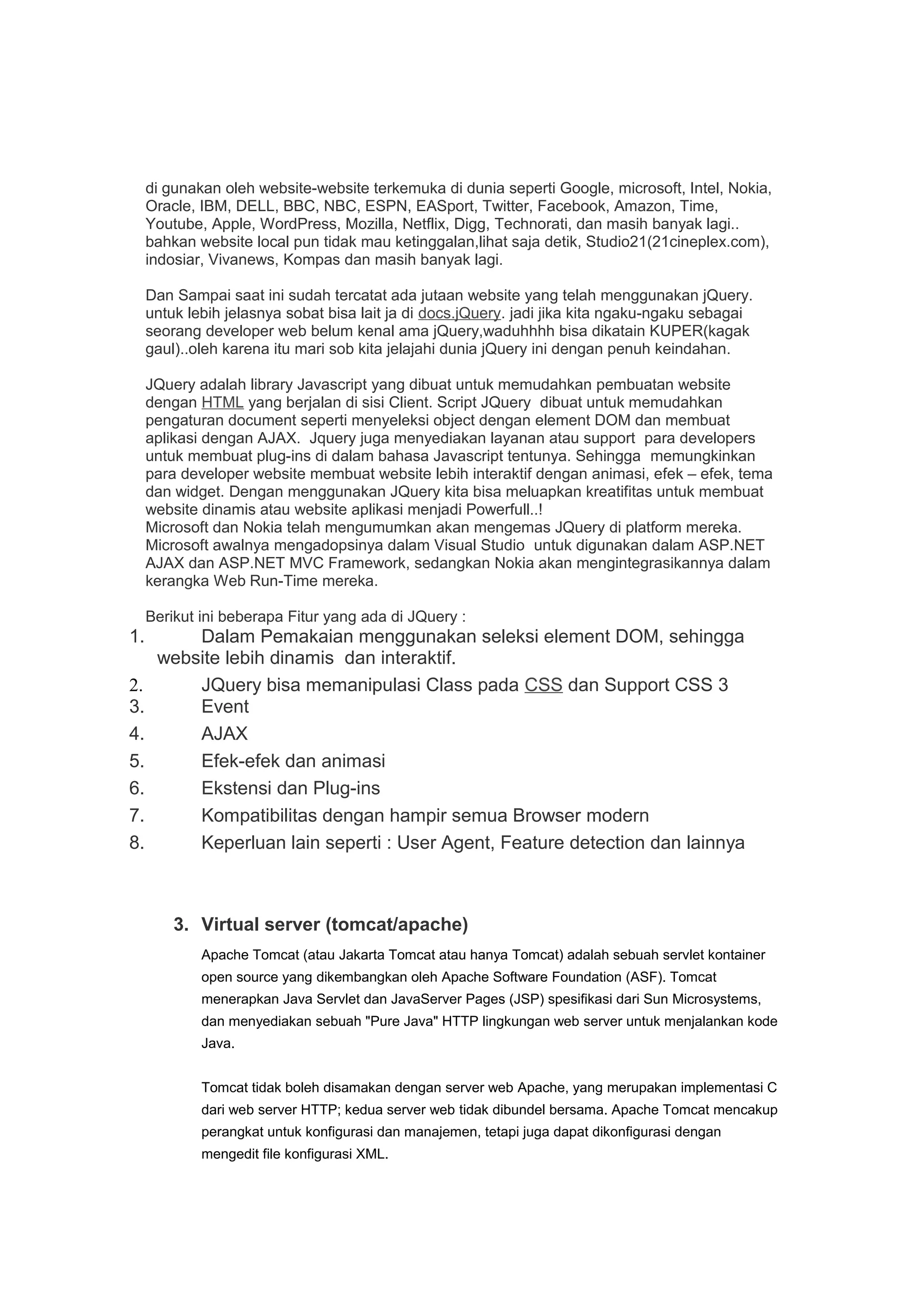 di gunakan oleh website-website terkemuka di dunia seperti Google, microsoft, Intel, Nokia,
Oracle, IBM, DELL, BBC, NBC, ESPN, EASport, Twitter, Facebook, Amazon, Time,
Youtube, Apple, WordPress, Mozilla, Netflix, Digg, Technorati, dan masih banyak lagi..
bahkan website local pun tidak mau ketinggalan,lihat saja detik, Studio21(21cineplex.com),
indosiar, Vivanews, Kompas dan masih banyak lagi.
Dan Sampai saat ini sudah tercatat ada jutaan website yang telah menggunakan jQuery.
untuk lebih jelasnya sobat bisa lait ja di docs.jQuery. jadi jika kita ngaku-ngaku sebagai
seorang developer web belum kenal ama jQuery,waduhhhh bisa dikatain KUPER(kagak
gaul)..oleh karena itu mari sob kita jelajahi dunia jQuery ini dengan penuh keindahan.
JQuery adalah library Javascript yang dibuat untuk memudahkan pembuatan website
dengan HTML yang berjalan di sisi Client. Script JQuery dibuat untuk memudahkan
pengaturan document seperti menyeleksi object dengan element DOM dan membuat
aplikasi dengan AJAX. Jquery juga menyediakan layanan atau support para developers
untuk membuat plug-ins di dalam bahasa Javascript tentunya. Sehingga memungkinkan
para developer website membuat website lebih interaktif dengan animasi, efek – efek, tema
dan widget. Dengan menggunakan JQuery kita bisa meluapkan kreatifitas untuk membuat
website dinamis atau website aplikasi menjadi Powerfull..!
Microsoft dan Nokia telah mengumumkan akan mengemas JQuery di platform mereka.
Microsoft awalnya mengadopsinya dalam Visual Studio untuk digunakan dalam ASP.NET
AJAX dan ASP.NET MVC Framework, sedangkan Nokia akan mengintegrasikannya dalam
kerangka Web Run-Time mereka.
Berikut ini beberapa Fitur yang ada di JQuery :
1. Dalam Pemakaian menggunakan seleksi element DOM, sehingga
website lebih dinamis dan interaktif.
2. JQuery bisa memanipulasi Class pada CSS dan Support CSS 3
3. Event
4. AJAX
5. Efek-efek dan animasi
6. Ekstensi dan Plug-ins
7. Kompatibilitas dengan hampir semua Browser modern
8. Keperluan lain seperti : User Agent, Feature detection dan lainnya
3. Virtual server (tomcat/apache)
Apache Tomcat (atau Jakarta Tomcat atau hanya Tomcat) adalah sebuah servlet kontainer
open source yang dikembangkan oleh Apache Software Foundation (ASF). Tomcat
menerapkan Java Servlet dan JavaServer Pages (JSP) spesifikasi dari Sun Microsystems,
dan menyediakan sebuah "Pure Java" HTTP lingkungan web server untuk menjalankan kode
Java.
Tomcat tidak boleh disamakan dengan server web Apache, yang merupakan implementasi C
dari web server HTTP; kedua server web tidak dibundel bersama. Apache Tomcat mencakup
perangkat untuk konfigurasi dan manajemen, tetapi juga dapat dikonfigurasi dengan
mengedit file konfigurasi XML.
 