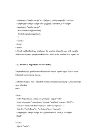 <script type="text/javascript" src="js/jquery.easing-sooper.js"></script>
<script type="text/javascript" src="js/jquery.sooperfish.js"></script>
<script type="text/javascript">
$(document).ready(function() {
$('ul.sf-menu').sooperfish();
});
</script>
</body>
</html>
3. Untuk melihat hasilnya, klik kanan file tersebut, lalu pilih open with mozilla
firefox atau browser yang kamu kehendaki. Hasil script tersebut akan seperti ini.
3. 5, Membuat Page Menu 5(daftar buku)
Siapkan beberapa gambar untuk banner dan content seperti layout di atas sesuai
kehendak kamu masing masing.
2. Buatlah notepad baru , lalu ubah namanya menjadi register.php Ketikkan script
seperti berikut.
html>
<head>
<title>Perpustakaan Online SMK Negeri 1 Depok</title>
<meta http-equiv="content-type" content="text/html; charset=UTF-8" />
<link rel="stylesheet" type="text/css" href="css/style.css" />
<link href="style2.css" rel="stylesheet" type="text/css">
<script type="text/javascript" src="js/modernizr-1.5.min.js"></script>
</head>
<body>
<div id="main">
 