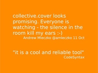 collective.cover looks
promising. Everyone is
watching - the silence in the
room kill my ears :-)
Andrew Mleczko @amleczko 11 Oct
"it is a cool and reliable tool"
CodeSyntax
 