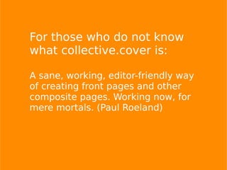 For those who do not know
what collective.cover is:
A sane, working, editor-friendly way
of creating front pages and other
composite pages. Working now, for
mere mortals. (Paul Roeland)
 