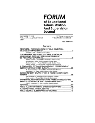 5National

FORUM

of Educational
Administration
And Supervision

Journal
FOUNDED IN 1982
WILLIAM ALLAN KRITSONIS
2013

31st YEAR ANNIVERSARY
VOLUME 31, NUMBER 1,
ISSN 0888-8132

CONTENTS
FOREWORD: THE NEW NORMAL IN PUBLIC EDUCATION:
CHANGE AND IMPROVEMENT ……………..………………………………….1
James D. Laub — Invited Guest Editor

UTILIZATION OF 360-DEGREE FEEDBACK IN PROGRAM
ASSESSMENT: DATA SUPPORT FOR IMPROVEMENT
OF PRINCIPAL PREPARATION ………………………………………..……....5
Bobbie Eddins — Texas A&M University-Central Texas
Jeffrey Kirk —Texas A&M University-Central Texas
Dorleen Hooten — Texas A&M University-Central Texas
Brenda Russell — Texas A&M University-Central Texas

A COMPARISON OF TEACHER AND STUDENT PERCEPTIONS OF
ELEMENTARY CLASSROOM CLIMATE …………………………………….20
W. Sean Kearney — Texas A&M University-San Antonio
Scott Peters — Texas A&M University-San Antonio

SUPERINTENDENT SALARY STUDY: IS THERE GENDER EQUITY
IN TEXAS …………………………………………………………………………38
Amy Burkman — American Public University System
Derek Lester — Texas A&M University-Commerce

WHY SCHOOL REFORM EFFORTS HAVE FAILED: SCHOOL REFORM
NEEDS TO BE BASED ON A SET OF CORE PRINCIPLES ………………55
Fred C. Lunenburg — Sam Houston State University

AUTHORS ……………...…………………………………………………………64
NFEAS ALUMNI HONOR ROLL OF PUBLISHED WRITERS ….…………...65
NATIONAL FORUM JOURNALS LISTING ……..……………………………. 72
NFEAS JOURNAL SUBSCRIPTION INFORMATION …………..…………. 73

 