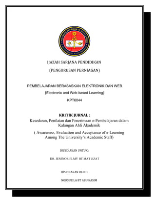 IJAZAH SARJANA PENDIDIKAN
(PENGURUSAN PERNIAGAN)

PEMBELAJARAN BERASASKAN ELEKTRONIK DAN WEB

(Electronic and Web-based Learning)
KPT6044

KRITIK JURNAL :
Kesedaran, Penilaian dan Penerimaan e-Pembelajaran dalam
Kalangan Ahli Akademik
( Awareness, Evaluation and Acceptance of e-Learning
Among The University’s Academic Staff)
DISEDIAKAN UNTUK :
DR. JESSNOR ELMY BT MAT JIZAT

DISEDIAKAN OLEH :
NORSUZILA BT ABU KASIM

 