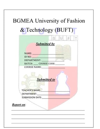 BGMEA University of Fashion
& Technology (BUFT)
Submitted by
NAME: _________________________________
ID NO: __________________________________
DEPARTMENT: ________________________
BATCH: _____ COURSE CODE:__________
COURSE NAME:_________________________

Submitted to
TEACHER’S NAME:_______________________
DEPARTMENT:__________________________
SUBMISSION DATE:______________________

Report on:
______________________________________________
______________________________________________
______________________________________________

 
