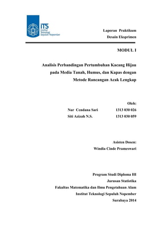 Laporan Praktikum
Desain Eksprimen
MODUL I
Analisis Perbandingan Pertumbuhan Kacang Hijau
pada Media Tanah, Humus, dan Kapas dengan
Metode Rancangan Acak Lengkap
Oleh:
Nur Cendana Sari 1313 030 026
Siti Azizah N.S. 1313 030 059
Asisten Dosen:
Windia Cinde Prameswari
Program Studi Diploma III
Jurusan Statistika
Fakultas Matematika dan Ilmu Pengetahuan Alam
Institut Teknologi Sepuluh Nopember
Surabaya 2014
 