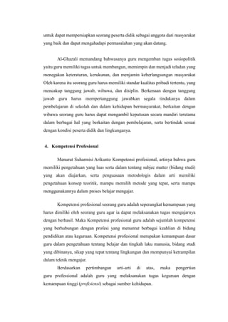 untuk dapat mempersiapkan seorang peserta didik sebagai anggota dari masyarakat
yang baik dan dapat mengahadapi permasalahan yang akan datang.
Al-Ghazali memandang bahwasanya guru mengemban tugas sosiopolitik
yaitu guru memiliki tugas untuk membangun, memimpin dan menjadi teladan yang
menegakan keteraturan, kerukunan, dan menjamin keberlangsungan masyarakat
Oleh karena itu seorang guru harus memiliki standar kualitas pribadi tertentu, yang
mencakup tanggung jawab, wibawa, dan disiplin. Berkenaan dengan tanggung
jawab guru harus mempertanggung jawabkan segala tindakanya dalam
pembelajaran di sekolah dan dalam kehidupan bermasyarakat, berkaitan dengan
wibawa seorang guru harus dapat mengambil keputusan secara mandiri terutama
dalam berbagai hal yang berkaitan dengan pembelajaran, serta bertindak sesuai
dengan kondisi peserta didik dan lingkunganya.
4. Kompetensi Profesional
Menurut Suharmisi Arikunto Kompetensi profesional, artinya bahwa guru
memiliki pengetahuan yang luas serta dalam tentang subjec matter (bidang studi)
yang akan diajarkan, serta penguasaan metodologis dalam arti memiliki
pengetahuan konsep teoritik, mampu memilih metode yang tepat, serta mampu
menggunakannya dalam proses belajar mengajar.
Kompetensi profesional seorang guru adalah seperangkat kemampuan yang
harus dimiliki oleh seorang guru agar ia dapat melaksanakan tugas mengajarnya
dengan berhasil. Maka Kompetensi profesional guru adalah sejumlah kompetensi
yang berhubungan dengan profesi yang menuntut berbagai keahlian di bidang
pendidikan atau keguruan. Kompetensi profesional merupakan kemampuan dasar
guru dalam pengetahuan tentang belajar dan tingkah laku manusia, bidang studi
yang dibinanya, sikap yang tepat tentang lingkungan dan mempunyai ketrampilan
dalam teknik mengajar.
Berdasarkan pertimbangan arti-arti di atas, maka pengertian
guru professional adalah guru yang melaksanakan tugas keguruan dengan
kemampuan tinggi (profisiensi) sebagai sumber kehidupan.
 