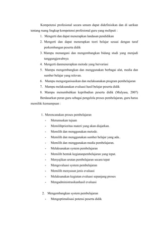 Kompetensi profesional secara umum dapat didefinisikan dan di sarikan
tentang ruang lingkup kompetensi profesional guru yang meliputi :
1. Mengerti dan dapat menerapkan landasan pendidikan
2. Mengerti dan dapat menerapkan teori belajar sesuai dengan taraf
perkembangan peserta didik
3. Mampu menangani dan mengembangkan bidang studi yang menjadi
tanggungjawabnya
4. Mengerti danmenerapkan metode yang bervariasi
5. Mampu mengembangkan dan menggunakan berbagai alat, media dan
sumber belajar yang relevan.
6. Mampu mengorganisasikan dan melaksanakan program pembelajaran
7. Mampu melaksanakan evaluasi hasil belajar peserta didik
8. Mampu menumbuhkan kepribadian peserta didik (Mulyasa, 2007)
Berdasarkan peran guru sebagai pengelola proses pembelajaran, guru harus
memiliki kemampuan :
1. Merencanakan proses pembelajaran
- Merumuskan tujuan
- Memilihprioritas materi yang akan diajarkan.
- Memilih dan menggunakan metode.
- Memilih dan menggunakan sumber belajar yang ada..
- Memilih dan menggunakan media pembelajaran.
- Melaksanakan system pembelajaran
- Memilih bentuk kegiatanpembelajaran yang tepat.
- Menyajikan urutan pembelajaran secara tepat
- Mengevaluasi system pembelajaran
- Memilih menyusun jenis evaluasi
- Melaksanakan kegiatan evaluasi sepanjang proses
- Mengadministrasikanhasil evaluasi
2. Mengembangkan system pembelajaran
- Mengoptimalisasi potensi peserta didik
 