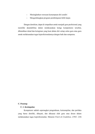- Meningkatkan wawasan kemampuan diri sendiri
- Mengembangkan program pembelajaran lebih lanjut.
Dengan demikian, dapat di simpulkan untuk menjadi guru profesional yang
memiliki akuntabilitas dalam melaksanakan ketiga kompentensi tersebut,
dibutuhkan tekad dan keinginan yang kuat dalam diri setiap calon guru atau guru
untuk melaksanakan tugas keprofesionalannya dengan baik dan sempurna.
C. Penutup
C. 1. Kesimpulan
Kompetensi adalah seperangkat pengetahuan, keterampilan, dan perilaku
yang harus dimiliki, dihayati, dan dikuasai oleh guru atau dosen dalam
melaksanakan tugas keprofesionalan. Menurut Finch & Crunkilton, (1992: 220)
 