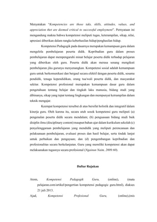 Menyatakan “Kompetencies are those taks, skills, attitudes, values, and
appreciation thet are deemed critical to successful employment”. Pernyataan ini
mengandung makna bahwa kompetensi meliputi tugas, keterampilan, sikap, nilai,
apresiasi diberikan dalam rangka keberhasilan hidup/penghasilan hidup.
Kompetensi Pedagogik pada dasarnya merupakan kemampuan guru dalam
mengelola pembelajaran peserta didik. Kepribadian guru dalam proses
pembelajaran dapat mempengaruhi minat belajar peserta didik terhadap pelajaran
yang diberikan oleh guru. Peserta didik akan merasa senang mengikuti
pembelajaran jika gurunya menyenangkan. Kompetensi sosial adalah kemampuan
guru untuk berkomunikasi dan bergaul secara efektif dengan peserta didik, sesama
pendidik, tenaga kependidikan, orang tua/wali peserta didik, dan masyarakat
sekitar. Kompetensi profesional merupakan kemampuan dasar guru dalam
pengetahuan tentang belajar dan tingkah laku manusia, bidang studi yang
dibinanya, sikap yang tepat tentang lingkungan dan mempunyai ketrampilan dalam
teknik mengajar.
Keempat kompetensi tersebut di atas bersifat holistik dan integratif dalam
kinerja guru. Oleh karena itu, secara utuh sosok kompetensi guru meliputi (a)
pengenalan peserta didik secara mendalam; (b) penguasaan bidang studi baik
disiplin ilmu (disciplinary content) maupun bahan ajar dalam kurikulum sekolah (c)
penyelenggaraan pembelajaran yang mendidik yang meliputi perencanaan dan
pelaksanaan pembelajaran, evaluasi proses dan hasil belajar, serta tindak lanjut
untuk perbaikan dan pengayaan; dan (d) pengembangan kepribadian dan
profesionalitas secara berkelanjutan. Guru yang memiliki kompetensi akan dapat
melaksanakan tugasnya secara profesional (Ngainun Naim, 2009:60).
Daftar Rujukan
Atom, Kompetensi Pedagogik Guru, (online), (mata
pelajaran.com/artikel/pengertian kompetensi pedagogic guru.html), diakses
21 juli 2013.
Ajad, Kompetensi Profesional Guru, (online),(mis
 