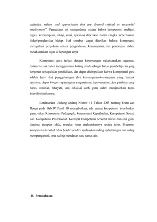 attitudes, values, and appreciation thet are deemed critical to successful
employment”. Pernyataan ini mengandung makna bahwa kompetensi meliputi
tugas, keterampilan, sikap, nilai, apresiasi diberikan dalam rangka keberhasilan
hidup/penghasilan hidup. Hal tersebut dapat diartikan bahwa kompetensi
merupakan perpaduan antara pengetahuan, kemampuan, dan penerapan dalam
melaksanakan tugas di lapangan kerja.
Kompetensi guru terkait dengan kewenangan melaksanakan tugasnya,
dalam hal ini dalam menggunakan bidang studi sebagai bahan pembelajaran yang
berperan sebagai alat pendidikan, dan dapat disimpulkan bahwa kompetensi guru
adalah hasil dari penggabungan dari kemampuan-kemampuan yang banyak
jenisnya, dapat berupa seperangkat pengetahuan, keterampilan, dan perilaku yang
harus dimiliki, dihayati, dan dikuasai oleh guru dalam menjalankan tugas
keprofesionalannya.
Berdasarkan Undang-undang Nomor 14 Tahun 2005 tentang Guru dan
Dosen pada Bab IV Pasal 10 menyebutkan, ada empat kompetensi kepribadian
guru, yakni Kompetensi Pedagogik, Kompetensi Kepribadian, Kompetensi Sosial,
dan Kompetensi Profesional. Keempat kompetensi tersebut harus dimiliki guru,
diminta ataupun tidak, mereka harus melakukannya secara tulus. Keempat
kompetensi tersebut tidak berdiri sendiri, melainkan saling berhubungan dan saling
mempengaruhi, serta saling mendasari satu sama lain.
B. Pembahasan
 