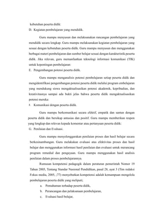 kebutuhan peserta didik:
D. Kegiatan pembelajaran yang mendidik.
Guru mampu menyusun dan melaksanakan rancangan pembelajaran yang
mendidik secara lengkap. Guru mampu melaksanakan kegiatan pembelajaran yang
sesuai dengan kebutuhan peserta didik. Guru mampu menyusun dan menggunakan
berbagai materi pembelajaran dan sumber belajar sesuai dengan karakteristik peserta
didik. Jika relevan, guru memanfaatkan teknologi informasi komunikasi (TIK)
untuk kepentingan pembelajaran:
E. Pengembangan potensi peserta didik.
Guru mampu menganalisis potensi pembelajaran setiap peserta didik dan
mengidentifikasi pengembangan potensi peserta didik melalui program embelajaran
yang mendukung siswa mengaktualisasikan potensi akademik, kepribadian, dan
kreativitasnya sampai ada bukti jelas bahwa peserta didik mengaktualisasikan
potensi mereka:
F. Komunikasi dengan peserta didik.
Guru mampu berkomunikasi secara efektif, empatik dan santun dengan
peserta didik dan bersikap antusias dan positif. Guru mampu memberikan respon
yang lengkap dan relevan kepada komentar atau pertanyaan peserta didik:
G. Penilaian dan Evaluasi.
Guru mampu menyelenggarakan penilaian proses dan hasil belajar secara
berkesinambungan. Guru melakukan evaluasi atas efektivitas proses dan hasil
belajar dan menggunakan informasi hasil penilaian dan evaluasi untuk merancang
program remedial dan pengayaan. Guru mampu menggunakan hasil analisis
penilaian dalam proses pembelajarannya.
Rumusan kompetensi pedagogik dalam peraturan pemerintah Nomor 19
Tahun 2005, Tentang Standar Nasional Pendidikan, pasal 28, ayat 3 (Tim redaksi
Fokus media, 2005, ;77) menyebutkan kompetensi adalah kemampuan mengelola
pembelajaran peserta didik yang meliputi;
a. Pemahaman terhadap peserta didik,
b. Perancangan dan pelaksanaan pembelajaran,
c. Evaluasi hasil belajar,
 