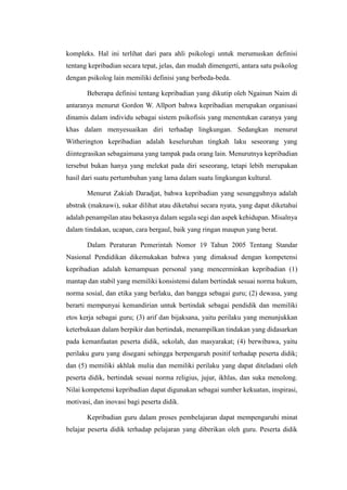 kompleks. Hal ini terlihat dari para ahli psikologi untuk merumuskan definisi
tentang kepribadian secara tepat, jelas, dan mudah dimengerti, antara satu psikolog
dengan psikolog lain memiliki definisi yang berbeda-beda.
Beberapa definisi tentang kepribadian yang dikutip oleh Ngainun Naim di
antaranya menurut Gordon W. Allport bahwa kepribadian merupakan organisasi
dinamis dalam individu sebagai sistem psikofisis yang menentukan caranya yang
khas dalam menyesuaikan diri terhadap lingkungan. Sedangkan menurut
Witherington kepribadian adalah keseluruhan tingkah laku seseorang yang
diintegrasikan sebagaimana yang tampak pada orang lain. Menurutnya kepribadian
tersebut bukan hanya yang melekat pada diri seseorang, tetapi lebih merupakan
hasil dari suatu pertumbuhan yang lama dalam suatu lingkungan kultural.
Menurut Zakiah Daradjat, bahwa kepribadian yang sesungguhnya adalah
abstrak (maknawi), sukar dilihat atau diketahui secara nyata, yang dapat diketahui
adalah penampilan atau bekasnya dalam segala segi dan aspek kehidupan. Misalnya
dalam tindakan, ucapan, cara bergaul, baik yang ringan maupun yang berat.
Dalam Peraturan Pemerintah Nomor 19 Tahun 2005 Tentang Standar
Nasional Pendidikan dikemukakan bahwa yang dimaksud dengan kompetensi
kepribadian adalah kemampuan personal yang mencerminkan kepribadian (1)
mantap dan stabil yang memiliki konsistensi dalam bertindak sesuai norma hukum,
norma sosial, dan etika yang berlaku, dan bangga sebagai guru; (2) dewasa, yang
berarti mempunyai kemandirian untuk bertindak sebagai pendidik dan memiliki
etos kerja sebagai guru; (3) arif dan bijaksana, yaitu perilaku yang menunjukkan
keterbukaan dalam berpikir dan bertindak, menampilkan tindakan yang didasarkan
pada kemanfaatan peserta didik, sekolah, dan masyarakat; (4) berwibawa, yaitu
perilaku guru yang disegani sehingga berpengaruh positif terhadap peserta didik;
dan (5) memiliki akhlak mulia dan memiliki perilaku yang dapat diteladani oleh
peserta didik, bertindak sesuai norma religius, jujur, ikhlas, dan suka menolong.
Nilai kompetensi kepribadian dapat digunakan sebagai sumber kekuatan, inspirasi,
motivasi, dan inovasi bagi peserta didik.
Kepribadian guru dalam proses pembelajaran dapat mempengaruhi minat
belajar peserta didik terhadap pelajaran yang diberikan oleh guru. Peserta didik
 