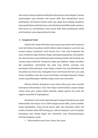 akan merasa senang mengikuti pembelajaran jika gurunya menyenangkan. Suasana
menyenangkan yang dirasakan oleh peserta didik akan memperlancar proses
pembelajaran, hal tersebut memberi andil yang sangat besar terhadap tercapainya
tujuan pembelajaran pada khususnya, dan keberhasilan pendidikan pada umumnya.
Oleh karena itu, menumbuhkan minat peserta didik dalam pembelajaran adalah
suatu keputusan yang sangat penting dan tepat.
3. Kompetensi Sosial
Sebelum kita masuk lebih dalam lagi mengenai apa makna dari kompetensi
sosial ada baiknya kita pahami terlebih dahulu makna kompetensi sosial dari segi
susunan katanya, kompetensi sosial tersusun dari 2 kata yaitu kompetensi dan
sosial, kompetensi dapat diartikan sebagai seperangkat pengetahuan, keterampilan,
dan nilai-nilai dasar yang direfleksikan dalam kebiasaan berfikir dan bertindak dari
seorang tenaga profesional. Kompetensi dapat juga dipahami sebagai spesifikasi
dari pengetahuan, keterampilan dan sikap yang dimiliki seseorang serta
penerapanya dalam pekerjaan, sesuai dengan setandar kerja yang dibutuhkan oleh
masyarakat atau dunia kerja. Sedangakan kata sosial berasal dari kata socio yang
artinya menjadikan teman dan secara terminologis sosial dapat dimengerti sebagai
sesuatu yang dihubungkan, diakitkan dengan teman, atau masyarakat.
Menurut Arikunto Kompetensi sosial artinya bahwa guru harus memiliki
kemampuan berkomuniksai sosial, baik dengan murid-muridnya maupun dengan
sesama teman guru, dengan kepala madrasah, dengan pegawai tata usaha dan
anggota masyarakat di lingkungannya.
Kompetensi sosial sendiri dapat dimengerti sebagai kemampuan guru untuk
berkomunikasi dan bergaul secara efektif dengan peserta didik, sesama pendidik,
tenaga kependidikan, orang tua/wali peserta didik, dan masyarakat sekitar. Hal
tersebut diuraikan dalam RPP tentang guru, bahwa kompetensi sosial merupakan
kemampuan guru sebagai bagian dari masyarakat, yang sekurang-kurangnya
memiliki kompetensi untuk:
1. Berkomunikasi secara lisan, tulisan, dan isyarat.
 